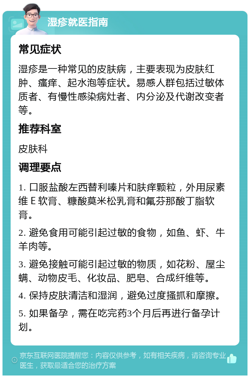 湿疹就医指南 常见症状 湿疹是一种常见的皮肤病，主要表现为皮肤红肿、瘙痒、起水泡等症状。易感人群包括过敏体质者、有慢性感染病灶者、内分泌及代谢改变者等。 推荐科室 皮肤科 调理要点 1. 口服盐酸左西替利嗪片和肤痒颗粒，外用尿素维Ｅ软膏、糠酸莫米松乳膏和氟芬那酸丁脂软膏。 2. 避免食用可能引起过敏的食物，如鱼、虾、牛羊肉等。 3. 避免接触可能引起过敏的物质，如花粉、屋尘螨、动物皮毛、化妆品、肥皂、合成纤维等。 4. 保持皮肤清洁和湿润，避免过度搔抓和摩擦。 5. 如果备孕，需在吃完药3个月后再进行备孕计划。