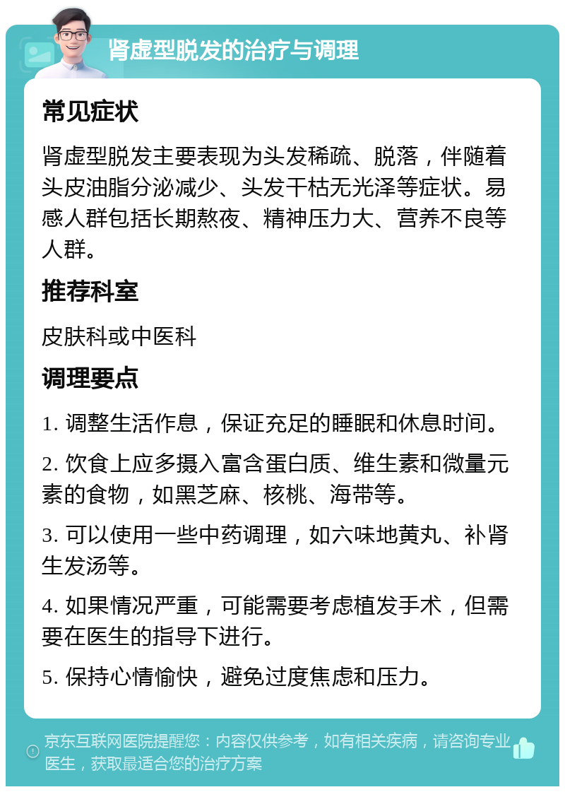 肾虚型脱发的治疗与调理 常见症状 肾虚型脱发主要表现为头发稀疏、脱落，伴随着头皮油脂分泌减少、头发干枯无光泽等症状。易感人群包括长期熬夜、精神压力大、营养不良等人群。 推荐科室 皮肤科或中医科 调理要点 1. 调整生活作息，保证充足的睡眠和休息时间。 2. 饮食上应多摄入富含蛋白质、维生素和微量元素的食物，如黑芝麻、核桃、海带等。 3. 可以使用一些中药调理，如六味地黄丸、补肾生发汤等。 4. 如果情况严重，可能需要考虑植发手术，但需要在医生的指导下进行。 5. 保持心情愉快，避免过度焦虑和压力。