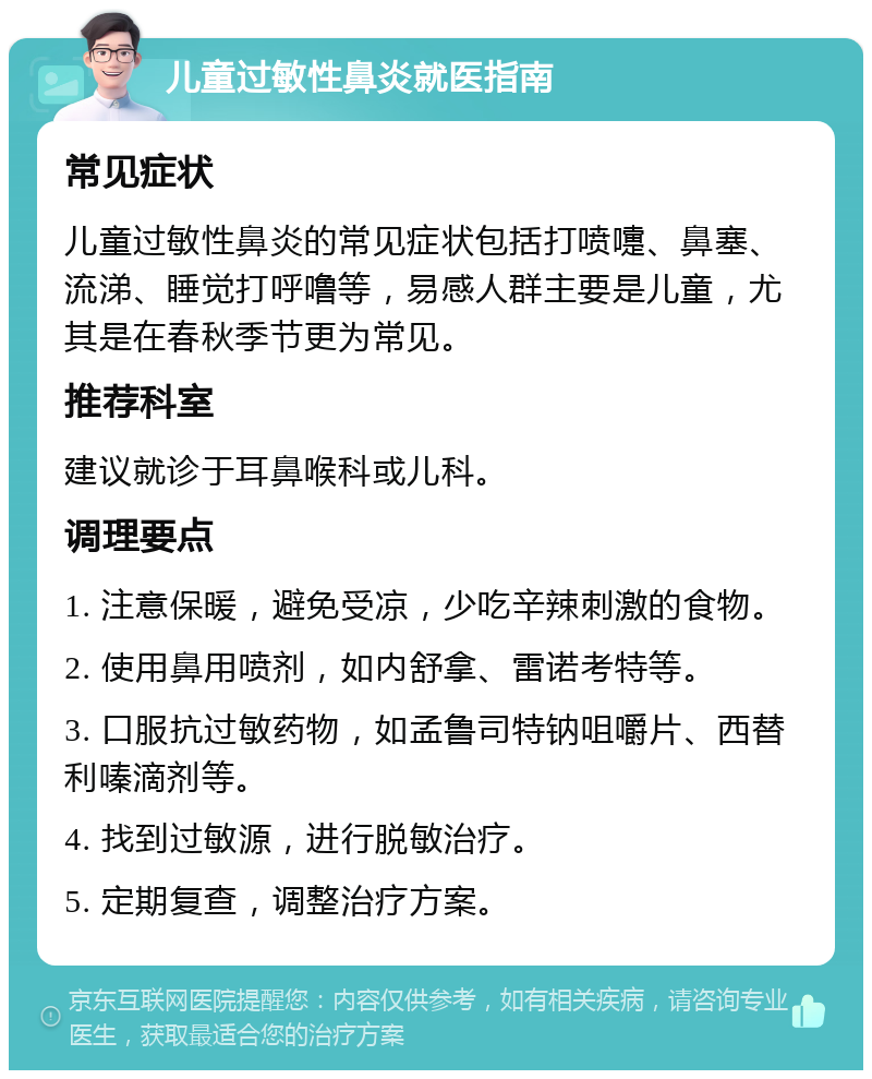 儿童过敏性鼻炎就医指南 常见症状 儿童过敏性鼻炎的常见症状包括打喷嚏、鼻塞、流涕、睡觉打呼噜等，易感人群主要是儿童，尤其是在春秋季节更为常见。 推荐科室 建议就诊于耳鼻喉科或儿科。 调理要点 1. 注意保暖，避免受凉，少吃辛辣刺激的食物。 2. 使用鼻用喷剂，如内舒拿、雷诺考特等。 3. 口服抗过敏药物，如孟鲁司特钠咀嚼片、西替利嗪滴剂等。 4. 找到过敏源，进行脱敏治疗。 5. 定期复查，调整治疗方案。