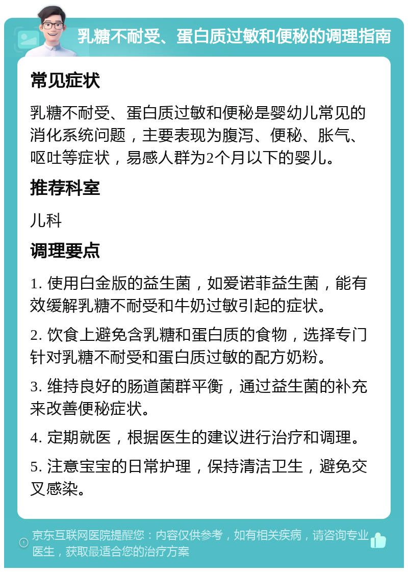 乳糖不耐受、蛋白质过敏和便秘的调理指南 常见症状 乳糖不耐受、蛋白质过敏和便秘是婴幼儿常见的消化系统问题，主要表现为腹泻、便秘、胀气、呕吐等症状，易感人群为2个月以下的婴儿。 推荐科室 儿科 调理要点 1. 使用白金版的益生菌，如爱诺菲益生菌，能有效缓解乳糖不耐受和牛奶过敏引起的症状。 2. 饮食上避免含乳糖和蛋白质的食物，选择专门针对乳糖不耐受和蛋白质过敏的配方奶粉。 3. 维持良好的肠道菌群平衡，通过益生菌的补充来改善便秘症状。 4. 定期就医，根据医生的建议进行治疗和调理。 5. 注意宝宝的日常护理，保持清洁卫生，避免交叉感染。