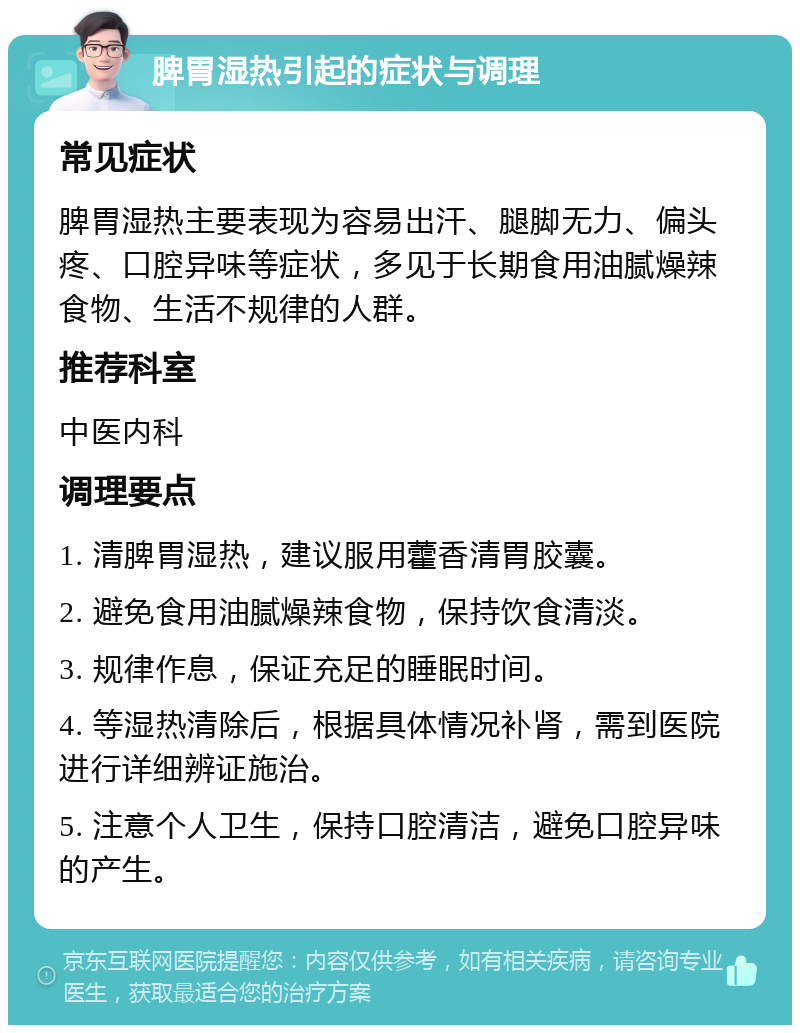 脾胃湿热引起的症状与调理 常见症状 脾胃湿热主要表现为容易出汗、腿脚无力、偏头疼、口腔异味等症状，多见于长期食用油腻燥辣食物、生活不规律的人群。 推荐科室 中医内科 调理要点 1. 清脾胃湿热，建议服用藿香清胃胶囊。 2. 避免食用油腻燥辣食物，保持饮食清淡。 3. 规律作息，保证充足的睡眠时间。 4. 等湿热清除后，根据具体情况补肾，需到医院进行详细辨证施治。 5. 注意个人卫生，保持口腔清洁，避免口腔异味的产生。