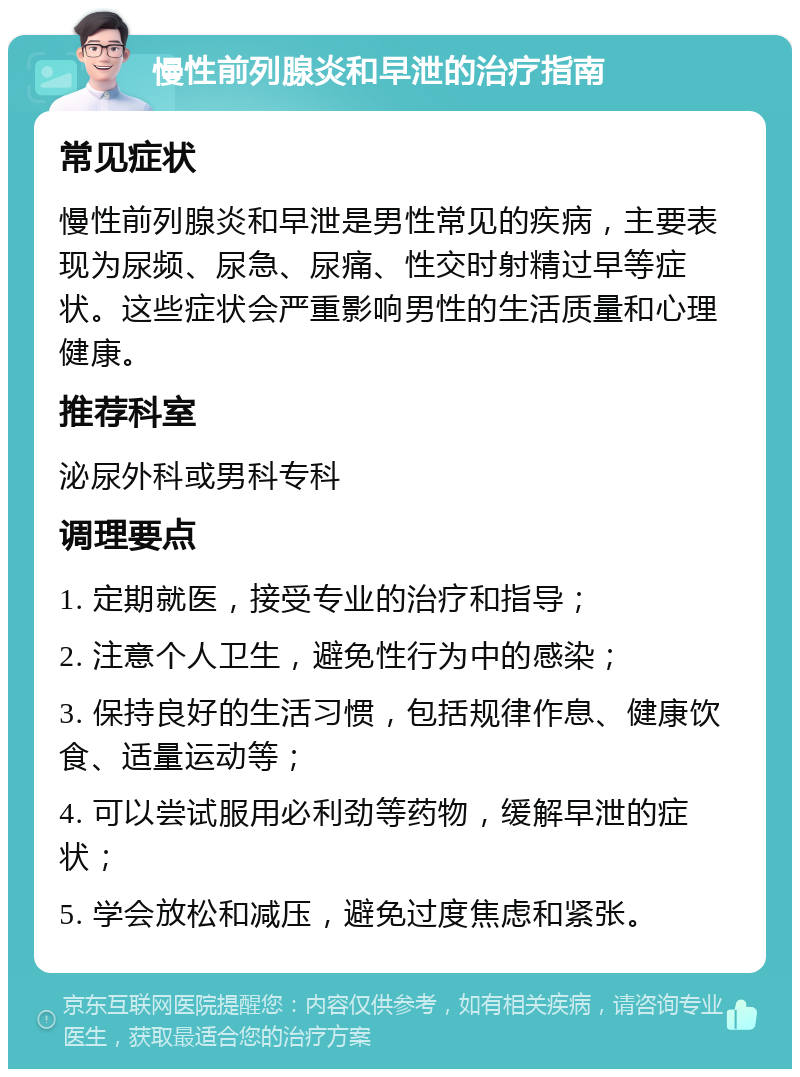 慢性前列腺炎和早泄的治疗指南 常见症状 慢性前列腺炎和早泄是男性常见的疾病，主要表现为尿频、尿急、尿痛、性交时射精过早等症状。这些症状会严重影响男性的生活质量和心理健康。 推荐科室 泌尿外科或男科专科 调理要点 1. 定期就医，接受专业的治疗和指导； 2. 注意个人卫生，避免性行为中的感染； 3. 保持良好的生活习惯，包括规律作息、健康饮食、适量运动等； 4. 可以尝试服用必利劲等药物，缓解早泄的症状； 5. 学会放松和减压，避免过度焦虑和紧张。