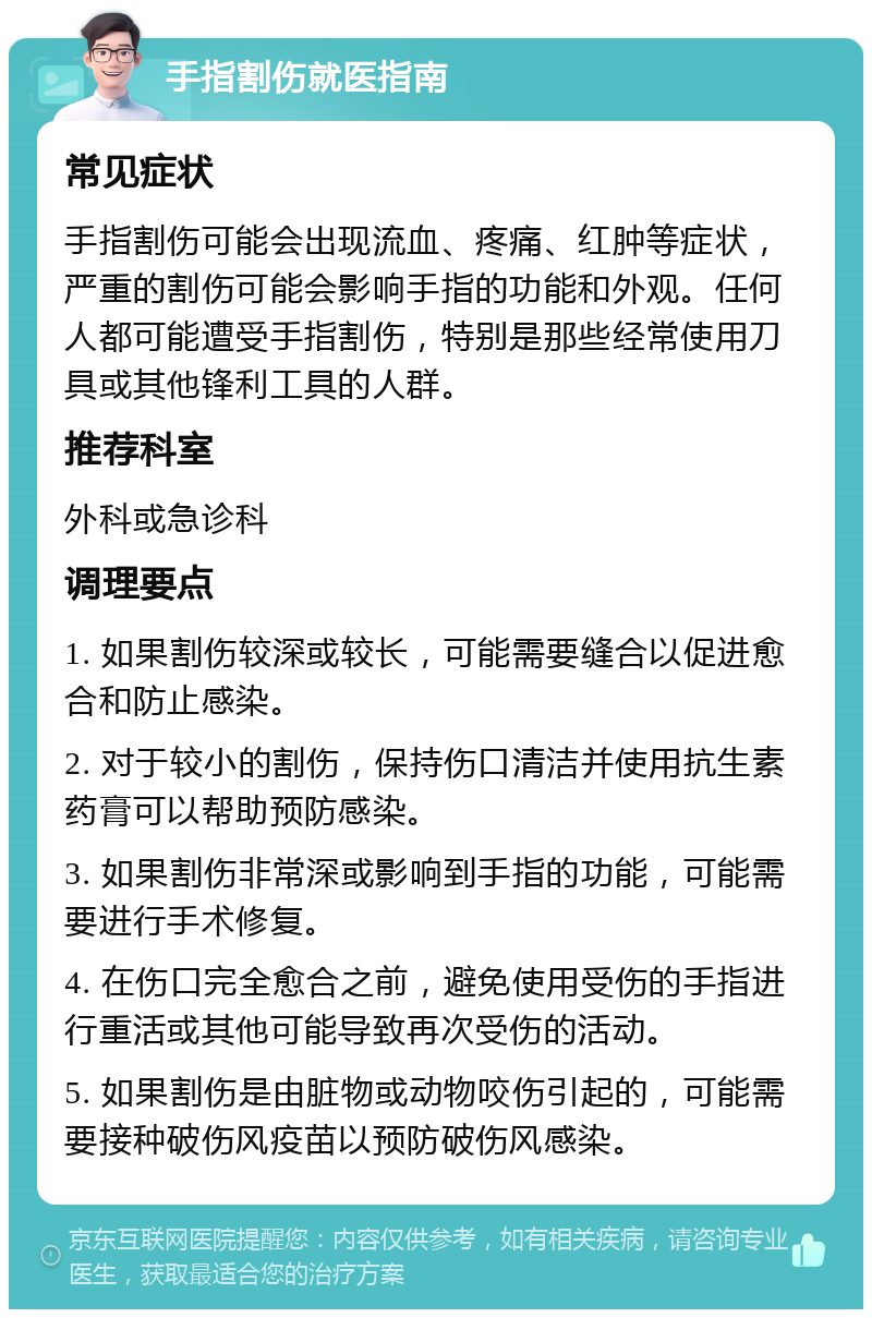 手指割伤就医指南 常见症状 手指割伤可能会出现流血、疼痛、红肿等症状，严重的割伤可能会影响手指的功能和外观。任何人都可能遭受手指割伤，特别是那些经常使用刀具或其他锋利工具的人群。 推荐科室 外科或急诊科 调理要点 1. 如果割伤较深或较长，可能需要缝合以促进愈合和防止感染。 2. 对于较小的割伤，保持伤口清洁并使用抗生素药膏可以帮助预防感染。 3. 如果割伤非常深或影响到手指的功能，可能需要进行手术修复。 4. 在伤口完全愈合之前，避免使用受伤的手指进行重活或其他可能导致再次受伤的活动。 5. 如果割伤是由脏物或动物咬伤引起的，可能需要接种破伤风疫苗以预防破伤风感染。