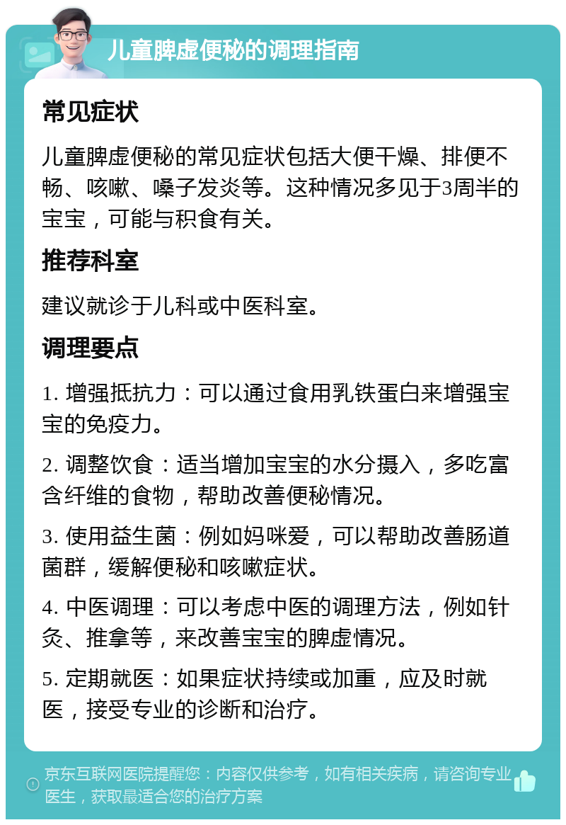 儿童脾虚便秘的调理指南 常见症状 儿童脾虚便秘的常见症状包括大便干燥、排便不畅、咳嗽、嗓子发炎等。这种情况多见于3周半的宝宝，可能与积食有关。 推荐科室 建议就诊于儿科或中医科室。 调理要点 1. 增强抵抗力：可以通过食用乳铁蛋白来增强宝宝的免疫力。 2. 调整饮食：适当增加宝宝的水分摄入，多吃富含纤维的食物，帮助改善便秘情况。 3. 使用益生菌：例如妈咪爱，可以帮助改善肠道菌群，缓解便秘和咳嗽症状。 4. 中医调理：可以考虑中医的调理方法，例如针灸、推拿等，来改善宝宝的脾虚情况。 5. 定期就医：如果症状持续或加重，应及时就医，接受专业的诊断和治疗。