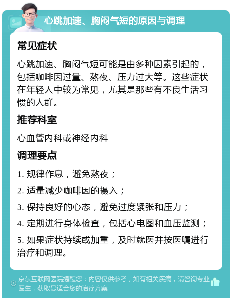 心跳加速、胸闷气短的原因与调理 常见症状 心跳加速、胸闷气短可能是由多种因素引起的，包括咖啡因过量、熬夜、压力过大等。这些症状在年轻人中较为常见，尤其是那些有不良生活习惯的人群。 推荐科室 心血管内科或神经内科 调理要点 1. 规律作息，避免熬夜； 2. 适量减少咖啡因的摄入； 3. 保持良好的心态，避免过度紧张和压力； 4. 定期进行身体检查，包括心电图和血压监测； 5. 如果症状持续或加重，及时就医并按医嘱进行治疗和调理。