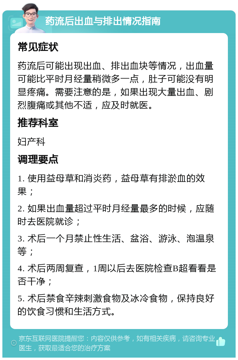 药流后出血与排出情况指南 常见症状 药流后可能出现出血、排出血块等情况，出血量可能比平时月经量稍微多一点，肚子可能没有明显疼痛。需要注意的是，如果出现大量出血、剧烈腹痛或其他不适，应及时就医。 推荐科室 妇产科 调理要点 1. 使用益母草和消炎药，益母草有排淤血的效果； 2. 如果出血量超过平时月经量最多的时候，应随时去医院就诊； 3. 术后一个月禁止性生活、盆浴、游泳、泡温泉等； 4. 术后两周复查，1周以后去医院检查B超看看是否干净； 5. 术后禁食辛辣刺激食物及冰冷食物，保持良好的饮食习惯和生活方式。