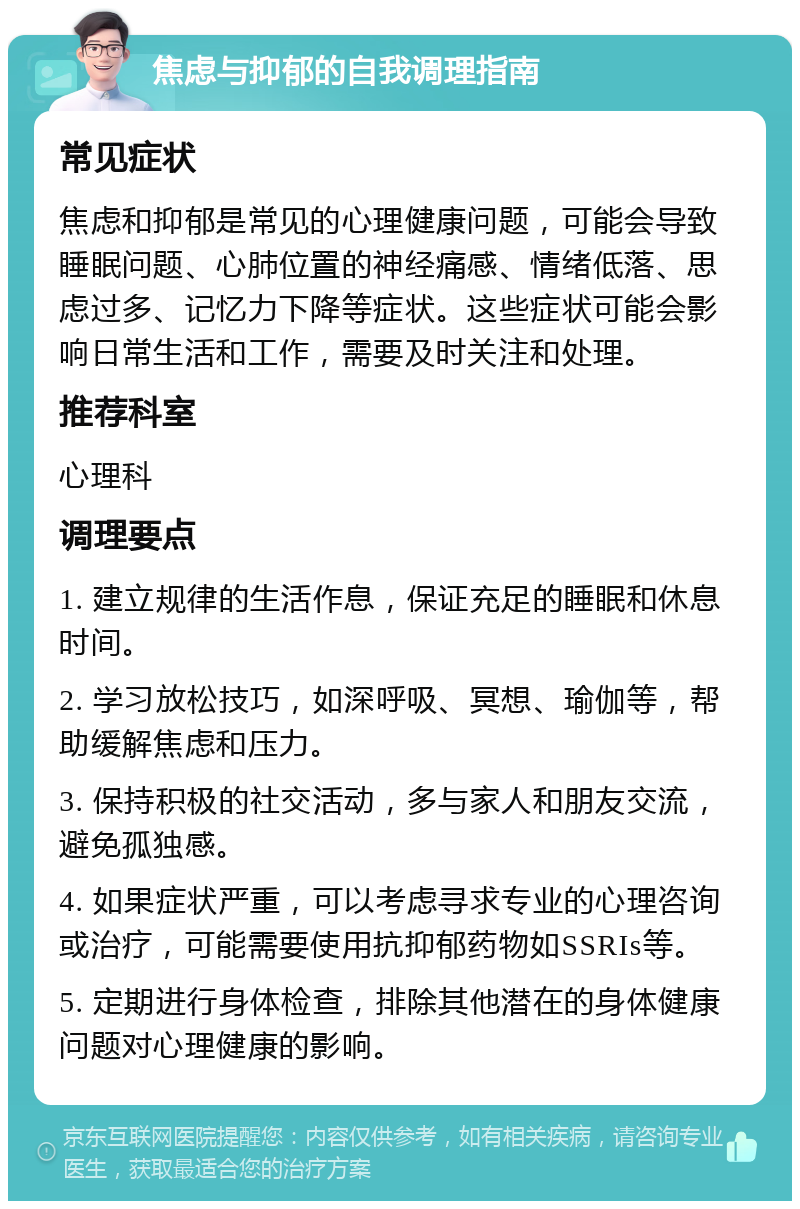 焦虑与抑郁的自我调理指南 常见症状 焦虑和抑郁是常见的心理健康问题，可能会导致睡眠问题、心肺位置的神经痛感、情绪低落、思虑过多、记忆力下降等症状。这些症状可能会影响日常生活和工作，需要及时关注和处理。 推荐科室 心理科 调理要点 1. 建立规律的生活作息，保证充足的睡眠和休息时间。 2. 学习放松技巧，如深呼吸、冥想、瑜伽等，帮助缓解焦虑和压力。 3. 保持积极的社交活动，多与家人和朋友交流，避免孤独感。 4. 如果症状严重，可以考虑寻求专业的心理咨询或治疗，可能需要使用抗抑郁药物如SSRIs等。 5. 定期进行身体检查，排除其他潜在的身体健康问题对心理健康的影响。