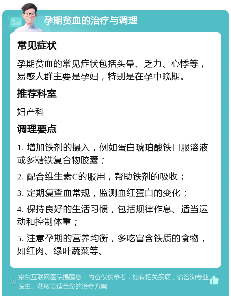 孕期贫血的治疗与调理 常见症状 孕期贫血的常见症状包括头晕、乏力、心悸等，易感人群主要是孕妇，特别是在孕中晚期。 推荐科室 妇产科 调理要点 1. 增加铁剂的摄入，例如蛋白琥珀酸铁口服溶液或多糖铁复合物胶囊； 2. 配合维生素C的服用，帮助铁剂的吸收； 3. 定期复查血常规，监测血红蛋白的变化； 4. 保持良好的生活习惯，包括规律作息、适当运动和控制体重； 5. 注意孕期的营养均衡，多吃富含铁质的食物，如红肉、绿叶蔬菜等。