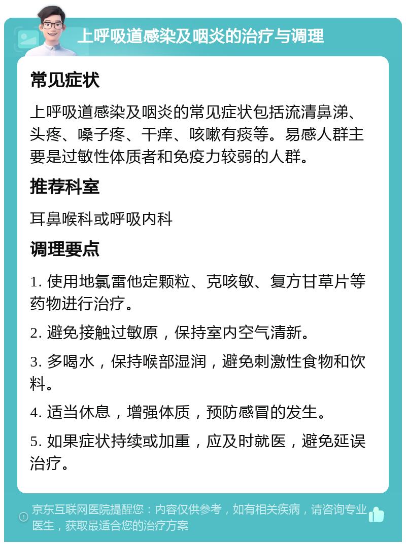 上呼吸道感染及咽炎的治疗与调理 常见症状 上呼吸道感染及咽炎的常见症状包括流清鼻涕、头疼、嗓子疼、干痒、咳嗽有痰等。易感人群主要是过敏性体质者和免疫力较弱的人群。 推荐科室 耳鼻喉科或呼吸内科 调理要点 1. 使用地氯雷他定颗粒、克咳敏、复方甘草片等药物进行治疗。 2. 避免接触过敏原，保持室内空气清新。 3. 多喝水，保持喉部湿润，避免刺激性食物和饮料。 4. 适当休息，增强体质，预防感冒的发生。 5. 如果症状持续或加重，应及时就医，避免延误治疗。