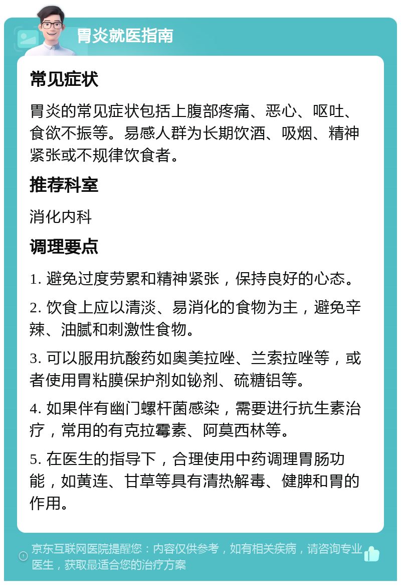 胃炎就医指南 常见症状 胃炎的常见症状包括上腹部疼痛、恶心、呕吐、食欲不振等。易感人群为长期饮酒、吸烟、精神紧张或不规律饮食者。 推荐科室 消化内科 调理要点 1. 避免过度劳累和精神紧张，保持良好的心态。 2. 饮食上应以清淡、易消化的食物为主，避免辛辣、油腻和刺激性食物。 3. 可以服用抗酸药如奥美拉唑、兰索拉唑等，或者使用胃粘膜保护剂如铋剂、硫糖铝等。 4. 如果伴有幽门螺杆菌感染，需要进行抗生素治疗，常用的有克拉霉素、阿莫西林等。 5. 在医生的指导下，合理使用中药调理胃肠功能，如黄连、甘草等具有清热解毒、健脾和胃的作用。