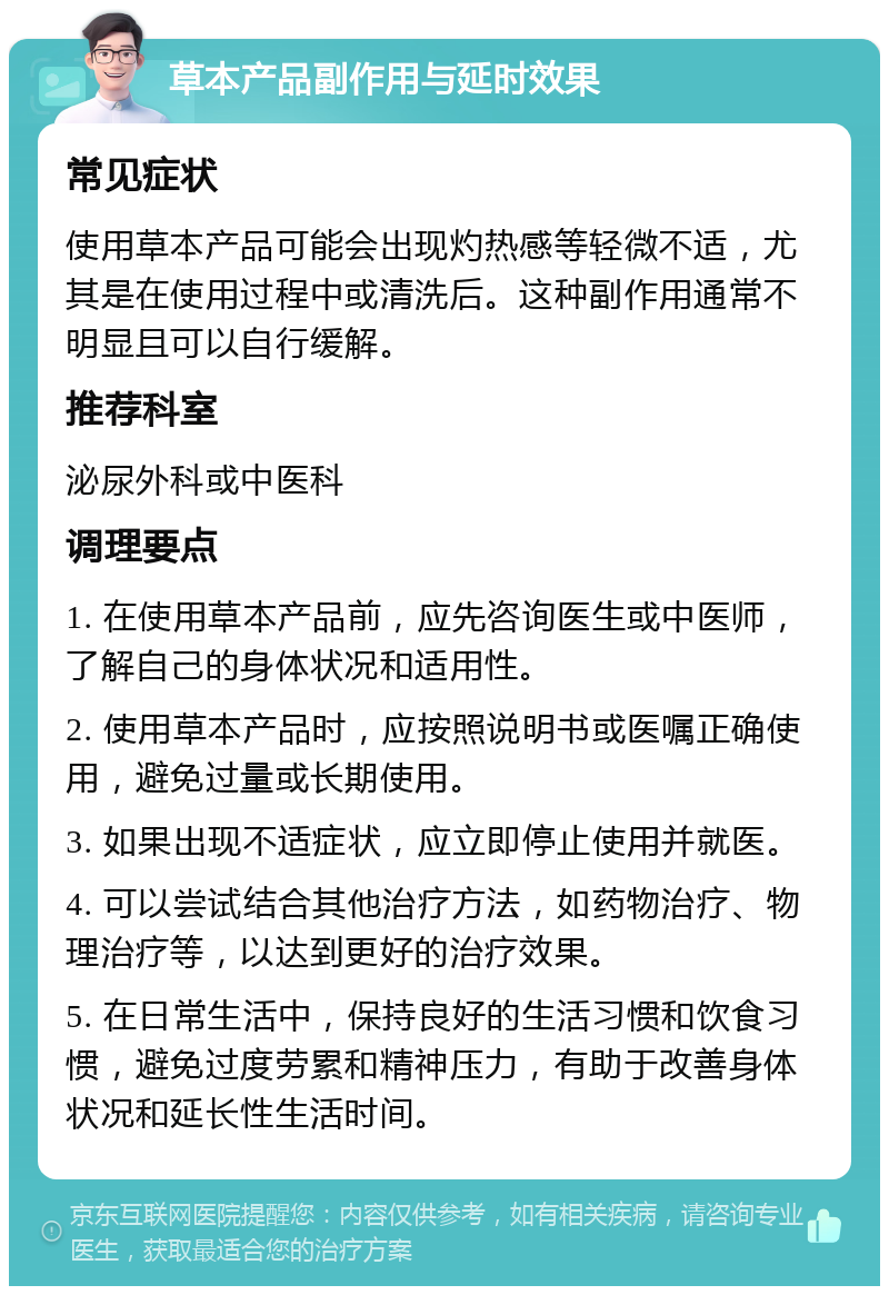 草本产品副作用与延时效果 常见症状 使用草本产品可能会出现灼热感等轻微不适，尤其是在使用过程中或清洗后。这种副作用通常不明显且可以自行缓解。 推荐科室 泌尿外科或中医科 调理要点 1. 在使用草本产品前，应先咨询医生或中医师，了解自己的身体状况和适用性。 2. 使用草本产品时，应按照说明书或医嘱正确使用，避免过量或长期使用。 3. 如果出现不适症状，应立即停止使用并就医。 4. 可以尝试结合其他治疗方法，如药物治疗、物理治疗等，以达到更好的治疗效果。 5. 在日常生活中，保持良好的生活习惯和饮食习惯，避免过度劳累和精神压力，有助于改善身体状况和延长性生活时间。