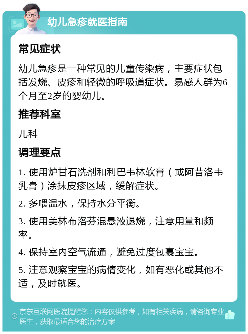 幼儿急疹就医指南 常见症状 幼儿急疹是一种常见的儿童传染病，主要症状包括发烧、皮疹和轻微的呼吸道症状。易感人群为6个月至2岁的婴幼儿。 推荐科室 儿科 调理要点 1. 使用炉甘石洗剂和利巴韦林软膏（或阿昔洛韦乳膏）涂抹皮疹区域，缓解症状。 2. 多喂温水，保持水分平衡。 3. 使用美林布洛芬混悬液退烧，注意用量和频率。 4. 保持室内空气流通，避免过度包裹宝宝。 5. 注意观察宝宝的病情变化，如有恶化或其他不适，及时就医。