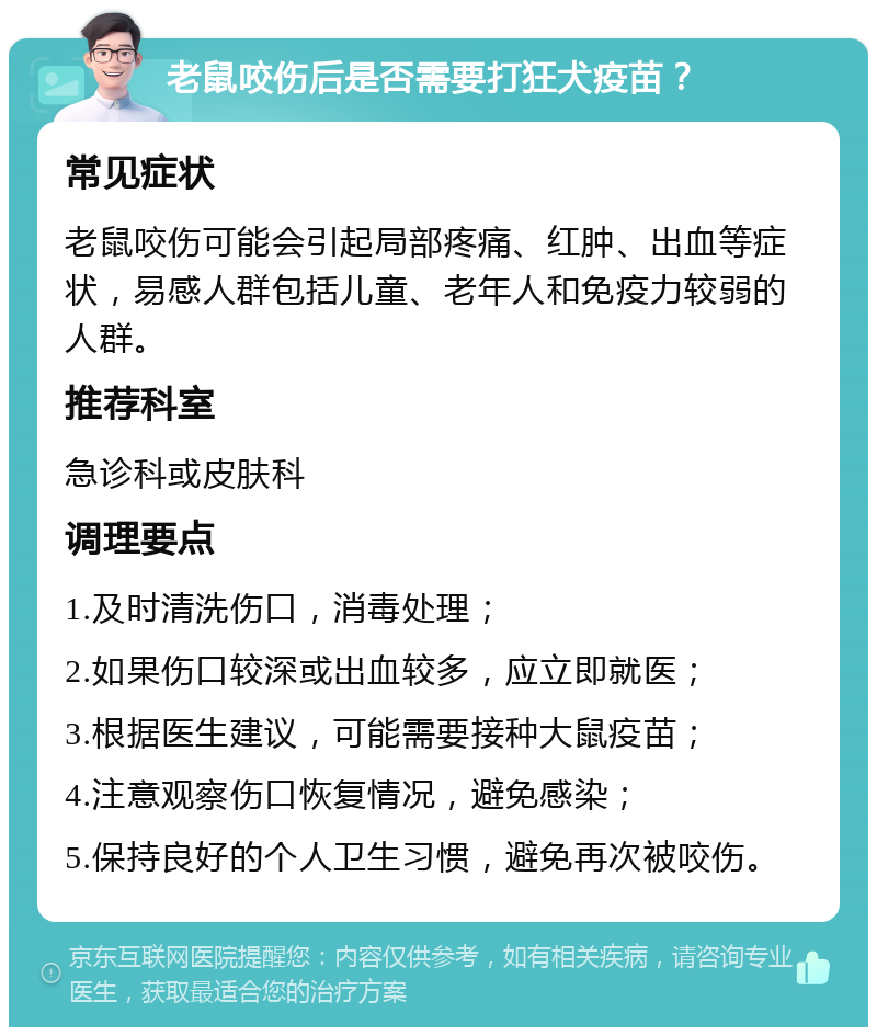 老鼠咬伤后是否需要打狂犬疫苗？ 常见症状 老鼠咬伤可能会引起局部疼痛、红肿、出血等症状，易感人群包括儿童、老年人和免疫力较弱的人群。 推荐科室 急诊科或皮肤科 调理要点 1.及时清洗伤口，消毒处理； 2.如果伤口较深或出血较多，应立即就医； 3.根据医生建议，可能需要接种大鼠疫苗； 4.注意观察伤口恢复情况，避免感染； 5.保持良好的个人卫生习惯，避免再次被咬伤。