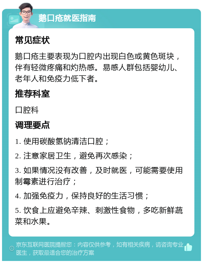 鹅口疮就医指南 常见症状 鹅口疮主要表现为口腔内出现白色或黄色斑块，伴有轻微疼痛和灼热感。易感人群包括婴幼儿、老年人和免疫力低下者。 推荐科室 口腔科 调理要点 1. 使用碳酸氢钠清洁口腔； 2. 注意家居卫生，避免再次感染； 3. 如果情况没有改善，及时就医，可能需要使用制霉素进行治疗； 4. 加强免疫力，保持良好的生活习惯； 5. 饮食上应避免辛辣、刺激性食物，多吃新鲜蔬菜和水果。