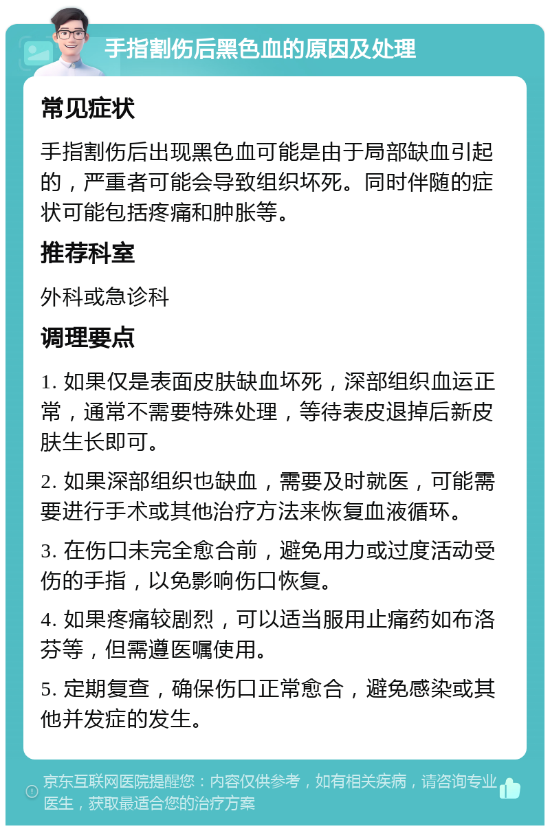 手指割伤后黑色血的原因及处理 常见症状 手指割伤后出现黑色血可能是由于局部缺血引起的，严重者可能会导致组织坏死。同时伴随的症状可能包括疼痛和肿胀等。 推荐科室 外科或急诊科 调理要点 1. 如果仅是表面皮肤缺血坏死，深部组织血运正常，通常不需要特殊处理，等待表皮退掉后新皮肤生长即可。 2. 如果深部组织也缺血，需要及时就医，可能需要进行手术或其他治疗方法来恢复血液循环。 3. 在伤口未完全愈合前，避免用力或过度活动受伤的手指，以免影响伤口恢复。 4. 如果疼痛较剧烈，可以适当服用止痛药如布洛芬等，但需遵医嘱使用。 5. 定期复查，确保伤口正常愈合，避免感染或其他并发症的发生。