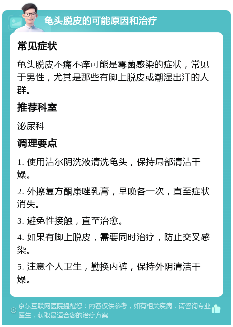 龟头脱皮的可能原因和治疗 常见症状 龟头脱皮不痛不痒可能是霉菌感染的症状，常见于男性，尤其是那些有脚上脱皮或潮湿出汗的人群。 推荐科室 泌尿科 调理要点 1. 使用洁尔阴洗液清洗龟头，保持局部清洁干燥。 2. 外擦复方酮康唑乳膏，早晚各一次，直至症状消失。 3. 避免性接触，直至治愈。 4. 如果有脚上脱皮，需要同时治疗，防止交叉感染。 5. 注意个人卫生，勤换内裤，保持外阴清洁干燥。