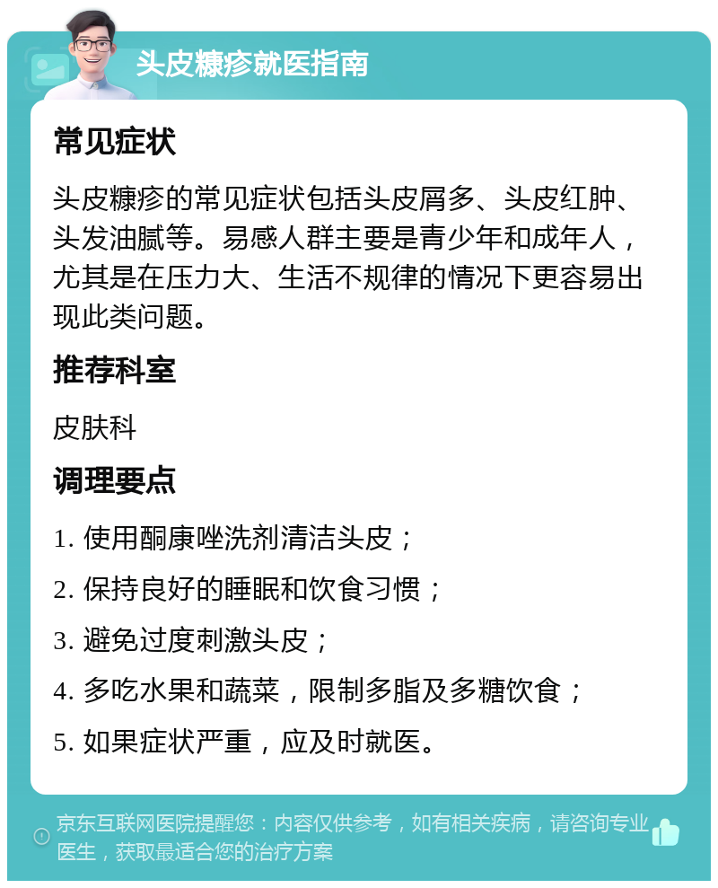 头皮糠疹就医指南 常见症状 头皮糠疹的常见症状包括头皮屑多、头皮红肿、头发油腻等。易感人群主要是青少年和成年人，尤其是在压力大、生活不规律的情况下更容易出现此类问题。 推荐科室 皮肤科 调理要点 1. 使用酮康唑洗剂清洁头皮； 2. 保持良好的睡眠和饮食习惯； 3. 避免过度刺激头皮； 4. 多吃水果和蔬菜，限制多脂及多糖饮食； 5. 如果症状严重，应及时就医。