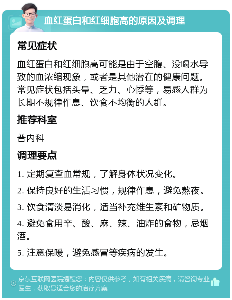 血红蛋白和红细胞高的原因及调理 常见症状 血红蛋白和红细胞高可能是由于空腹、没喝水导致的血浓缩现象，或者是其他潜在的健康问题。常见症状包括头晕、乏力、心悸等，易感人群为长期不规律作息、饮食不均衡的人群。 推荐科室 普内科 调理要点 1. 定期复查血常规，了解身体状况变化。 2. 保持良好的生活习惯，规律作息，避免熬夜。 3. 饮食清淡易消化，适当补充维生素和矿物质。 4. 避免食用辛、酸、麻、辣、油炸的食物，忌烟酒。 5. 注意保暖，避免感冒等疾病的发生。