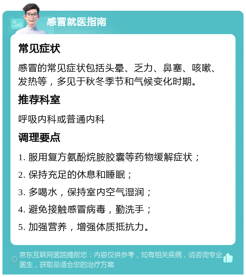 感冒就医指南 常见症状 感冒的常见症状包括头晕、乏力、鼻塞、咳嗽、发热等，多见于秋冬季节和气候变化时期。 推荐科室 呼吸内科或普通内科 调理要点 1. 服用复方氨酚烷胺胶囊等药物缓解症状； 2. 保持充足的休息和睡眠； 3. 多喝水，保持室内空气湿润； 4. 避免接触感冒病毒，勤洗手； 5. 加强营养，增强体质抵抗力。