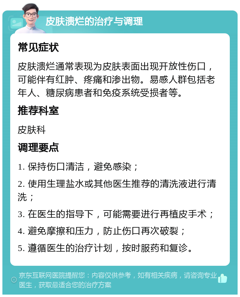 皮肤溃烂的治疗与调理 常见症状 皮肤溃烂通常表现为皮肤表面出现开放性伤口，可能伴有红肿、疼痛和渗出物。易感人群包括老年人、糖尿病患者和免疫系统受损者等。 推荐科室 皮肤科 调理要点 1. 保持伤口清洁，避免感染； 2. 使用生理盐水或其他医生推荐的清洗液进行清洗； 3. 在医生的指导下，可能需要进行再植皮手术； 4. 避免摩擦和压力，防止伤口再次破裂； 5. 遵循医生的治疗计划，按时服药和复诊。