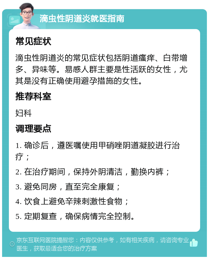 滴虫性阴道炎就医指南 常见症状 滴虫性阴道炎的常见症状包括阴道瘙痒、白带增多、异味等。易感人群主要是性活跃的女性，尤其是没有正确使用避孕措施的女性。 推荐科室 妇科 调理要点 1. 确诊后，遵医嘱使用甲硝唑阴道凝胶进行治疗； 2. 在治疗期间，保持外阴清洁，勤换内裤； 3. 避免同房，直至完全康复； 4. 饮食上避免辛辣刺激性食物； 5. 定期复查，确保病情完全控制。