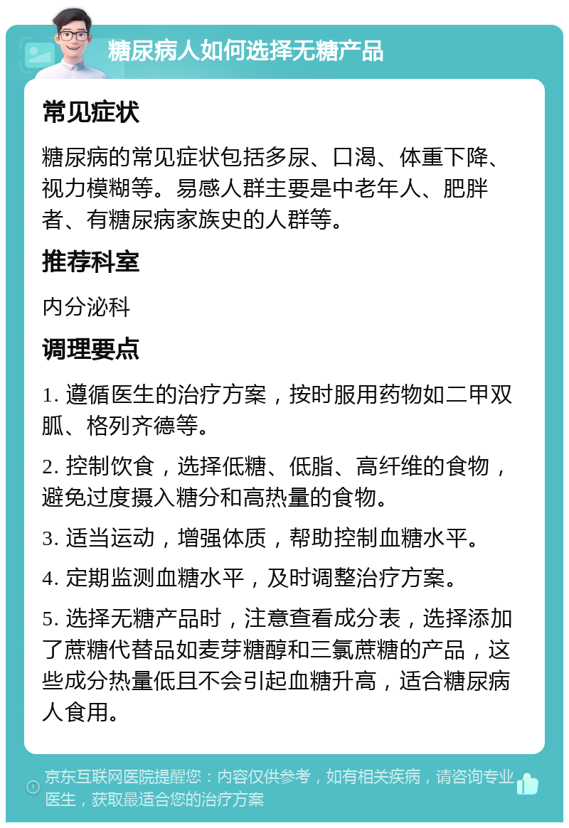 糖尿病人如何选择无糖产品 常见症状 糖尿病的常见症状包括多尿、口渴、体重下降、视力模糊等。易感人群主要是中老年人、肥胖者、有糖尿病家族史的人群等。 推荐科室 内分泌科 调理要点 1. 遵循医生的治疗方案，按时服用药物如二甲双胍、格列齐德等。 2. 控制饮食，选择低糖、低脂、高纤维的食物，避免过度摄入糖分和高热量的食物。 3. 适当运动，增强体质，帮助控制血糖水平。 4. 定期监测血糖水平，及时调整治疗方案。 5. 选择无糖产品时，注意查看成分表，选择添加了蔗糖代替品如麦芽糖醇和三氯蔗糖的产品，这些成分热量低且不会引起血糖升高，适合糖尿病人食用。