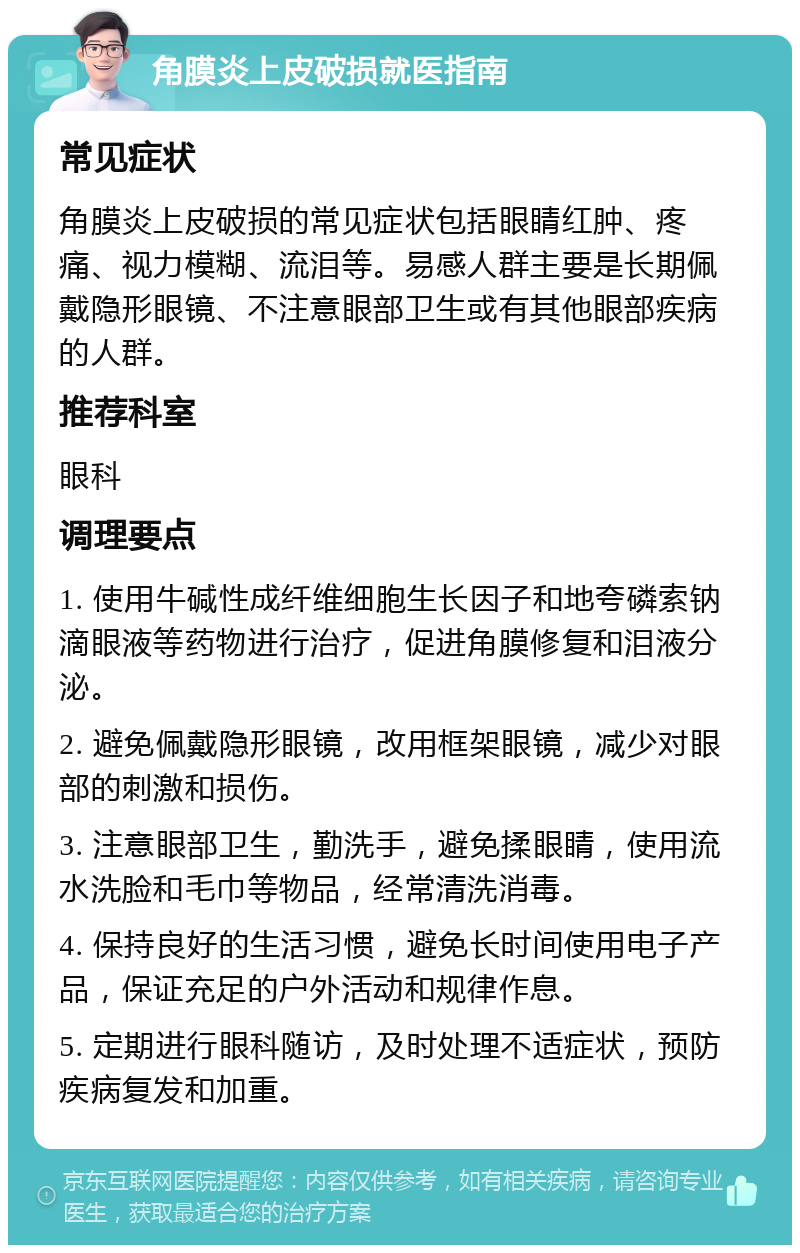 角膜炎上皮破损就医指南 常见症状 角膜炎上皮破损的常见症状包括眼睛红肿、疼痛、视力模糊、流泪等。易感人群主要是长期佩戴隐形眼镜、不注意眼部卫生或有其他眼部疾病的人群。 推荐科室 眼科 调理要点 1. 使用牛碱性成纤维细胞生长因子和地夸磷索钠滴眼液等药物进行治疗，促进角膜修复和泪液分泌。 2. 避免佩戴隐形眼镜，改用框架眼镜，减少对眼部的刺激和损伤。 3. 注意眼部卫生，勤洗手，避免揉眼睛，使用流水洗脸和毛巾等物品，经常清洗消毒。 4. 保持良好的生活习惯，避免长时间使用电子产品，保证充足的户外活动和规律作息。 5. 定期进行眼科随访，及时处理不适症状，预防疾病复发和加重。