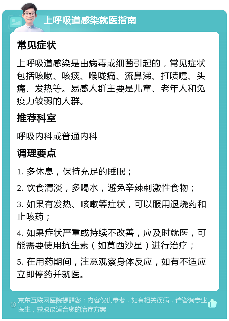 上呼吸道感染就医指南 常见症状 上呼吸道感染是由病毒或细菌引起的，常见症状包括咳嗽、咳痰、喉咙痛、流鼻涕、打喷嚏、头痛、发热等。易感人群主要是儿童、老年人和免疫力较弱的人群。 推荐科室 呼吸内科或普通内科 调理要点 1. 多休息，保持充足的睡眠； 2. 饮食清淡，多喝水，避免辛辣刺激性食物； 3. 如果有发热、咳嗽等症状，可以服用退烧药和止咳药； 4. 如果症状严重或持续不改善，应及时就医，可能需要使用抗生素（如莫西沙星）进行治疗； 5. 在用药期间，注意观察身体反应，如有不适应立即停药并就医。