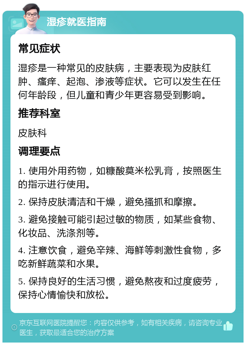 湿疹就医指南 常见症状 湿疹是一种常见的皮肤病，主要表现为皮肤红肿、瘙痒、起泡、渗液等症状。它可以发生在任何年龄段，但儿童和青少年更容易受到影响。 推荐科室 皮肤科 调理要点 1. 使用外用药物，如糠酸莫米松乳膏，按照医生的指示进行使用。 2. 保持皮肤清洁和干燥，避免搔抓和摩擦。 3. 避免接触可能引起过敏的物质，如某些食物、化妆品、洗涤剂等。 4. 注意饮食，避免辛辣、海鲜等刺激性食物，多吃新鲜蔬菜和水果。 5. 保持良好的生活习惯，避免熬夜和过度疲劳，保持心情愉快和放松。