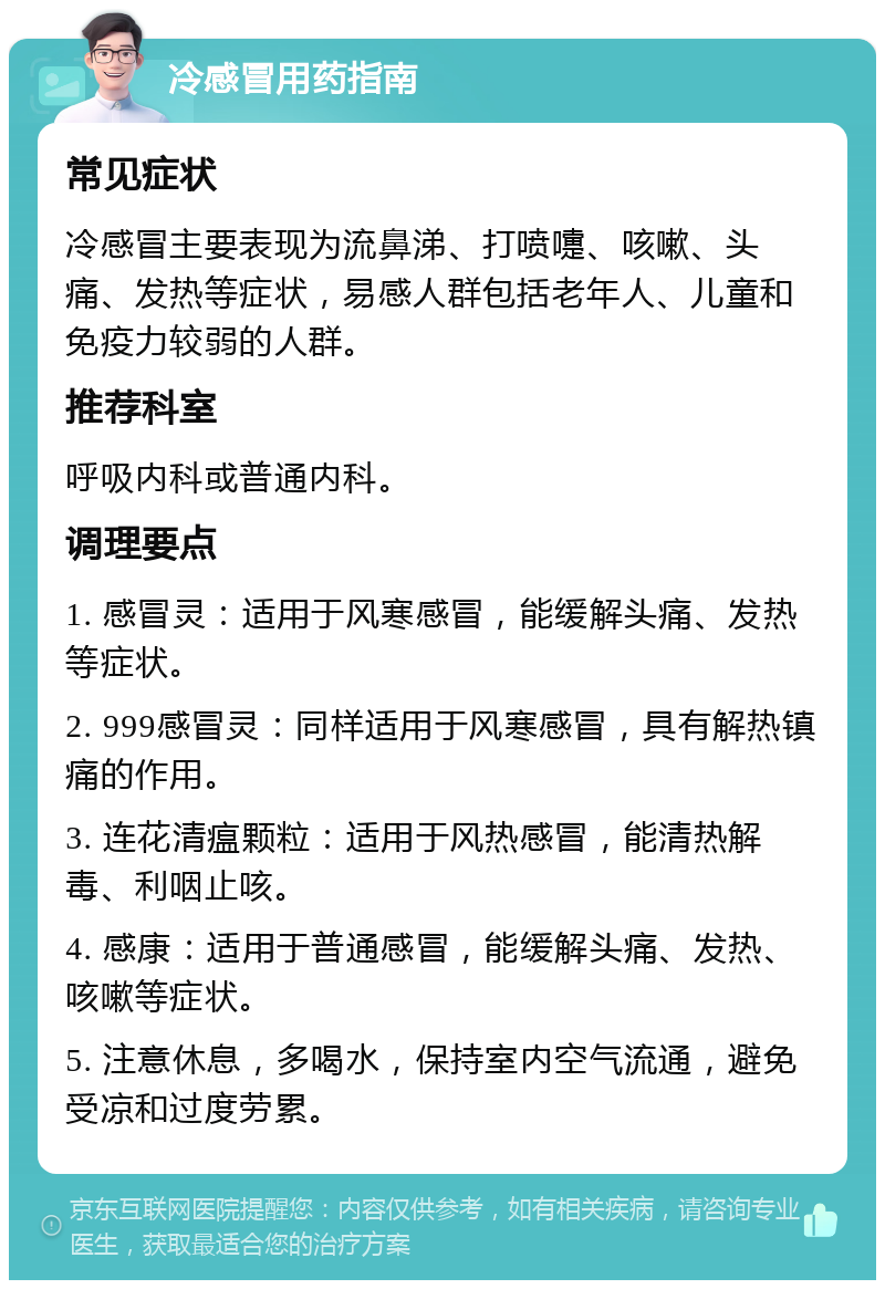 冷感冒用药指南 常见症状 冷感冒主要表现为流鼻涕、打喷嚏、咳嗽、头痛、发热等症状，易感人群包括老年人、儿童和免疫力较弱的人群。 推荐科室 呼吸内科或普通内科。 调理要点 1. 感冒灵：适用于风寒感冒，能缓解头痛、发热等症状。 2. 999感冒灵：同样适用于风寒感冒，具有解热镇痛的作用。 3. 连花清瘟颗粒：适用于风热感冒，能清热解毒、利咽止咳。 4. 感康：适用于普通感冒，能缓解头痛、发热、咳嗽等症状。 5. 注意休息，多喝水，保持室内空气流通，避免受凉和过度劳累。