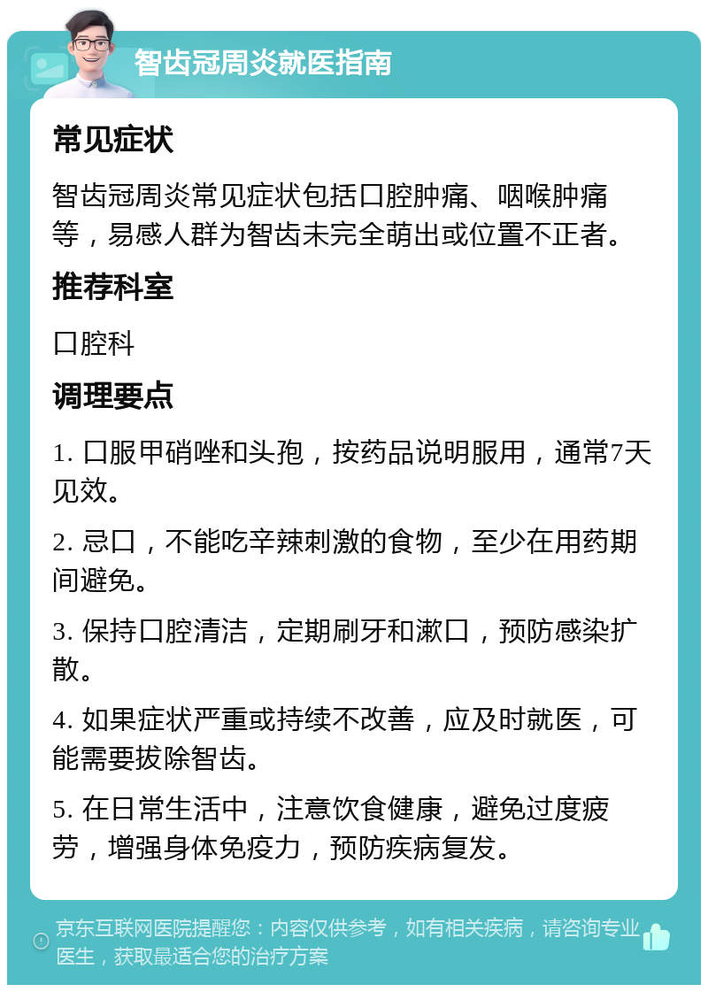 智齿冠周炎就医指南 常见症状 智齿冠周炎常见症状包括口腔肿痛、咽喉肿痛等，易感人群为智齿未完全萌出或位置不正者。 推荐科室 口腔科 调理要点 1. 口服甲硝唑和头孢，按药品说明服用，通常7天见效。 2. 忌口，不能吃辛辣刺激的食物，至少在用药期间避免。 3. 保持口腔清洁，定期刷牙和漱口，预防感染扩散。 4. 如果症状严重或持续不改善，应及时就医，可能需要拔除智齿。 5. 在日常生活中，注意饮食健康，避免过度疲劳，增强身体免疫力，预防疾病复发。