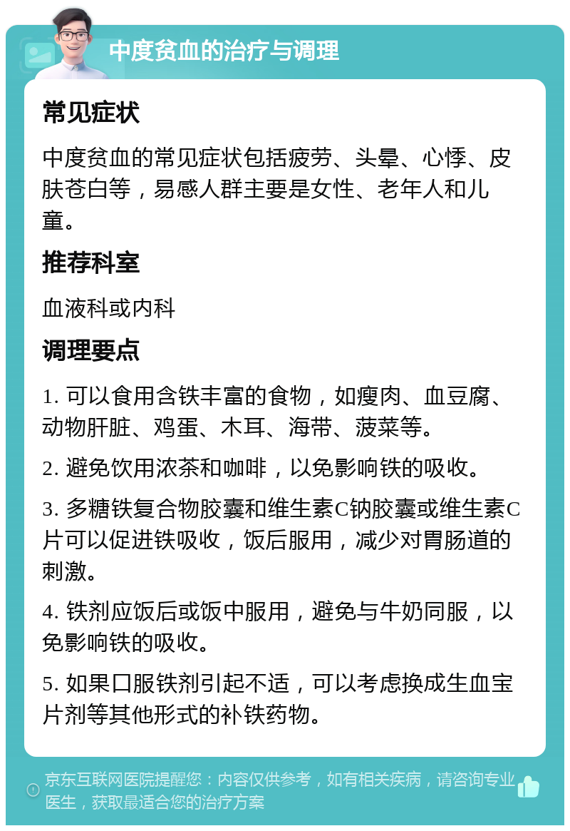 中度贫血的治疗与调理 常见症状 中度贫血的常见症状包括疲劳、头晕、心悸、皮肤苍白等，易感人群主要是女性、老年人和儿童。 推荐科室 血液科或内科 调理要点 1. 可以食用含铁丰富的食物，如瘦肉、血豆腐、动物肝脏、鸡蛋、木耳、海带、菠菜等。 2. 避免饮用浓茶和咖啡，以免影响铁的吸收。 3. 多糖铁复合物胶囊和维生素C钠胶囊或维生素C片可以促进铁吸收，饭后服用，减少对胃肠道的刺激。 4. 铁剂应饭后或饭中服用，避免与牛奶同服，以免影响铁的吸收。 5. 如果口服铁剂引起不适，可以考虑换成生血宝片剂等其他形式的补铁药物。