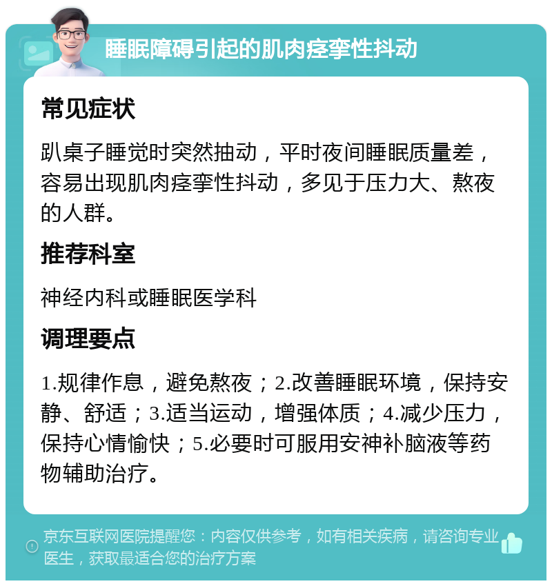 睡眠障碍引起的肌肉痉挛性抖动 常见症状 趴桌子睡觉时突然抽动，平时夜间睡眠质量差，容易出现肌肉痉挛性抖动，多见于压力大、熬夜的人群。 推荐科室 神经内科或睡眠医学科 调理要点 1.规律作息，避免熬夜；2.改善睡眠环境，保持安静、舒适；3.适当运动，增强体质；4.减少压力，保持心情愉快；5.必要时可服用安神补脑液等药物辅助治疗。