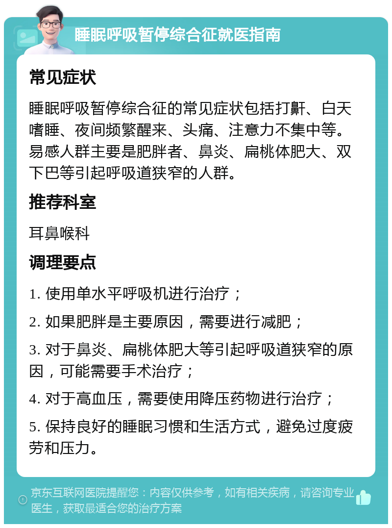 睡眠呼吸暂停综合征就医指南 常见症状 睡眠呼吸暂停综合征的常见症状包括打鼾、白天嗜睡、夜间频繁醒来、头痛、注意力不集中等。易感人群主要是肥胖者、鼻炎、扁桃体肥大、双下巴等引起呼吸道狭窄的人群。 推荐科室 耳鼻喉科 调理要点 1. 使用单水平呼吸机进行治疗； 2. 如果肥胖是主要原因，需要进行减肥； 3. 对于鼻炎、扁桃体肥大等引起呼吸道狭窄的原因，可能需要手术治疗； 4. 对于高血压，需要使用降压药物进行治疗； 5. 保持良好的睡眠习惯和生活方式，避免过度疲劳和压力。