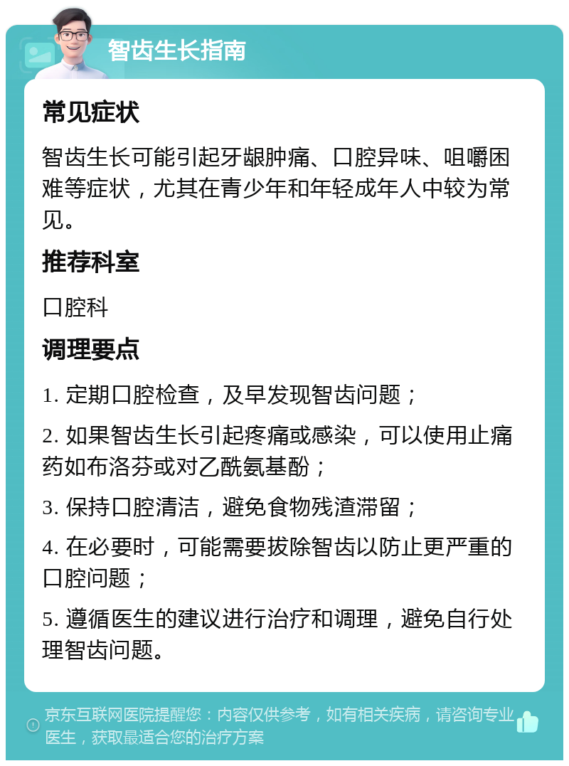 智齿生长指南 常见症状 智齿生长可能引起牙龈肿痛、口腔异味、咀嚼困难等症状，尤其在青少年和年轻成年人中较为常见。 推荐科室 口腔科 调理要点 1. 定期口腔检查，及早发现智齿问题； 2. 如果智齿生长引起疼痛或感染，可以使用止痛药如布洛芬或对乙酰氨基酚； 3. 保持口腔清洁，避免食物残渣滞留； 4. 在必要时，可能需要拔除智齿以防止更严重的口腔问题； 5. 遵循医生的建议进行治疗和调理，避免自行处理智齿问题。