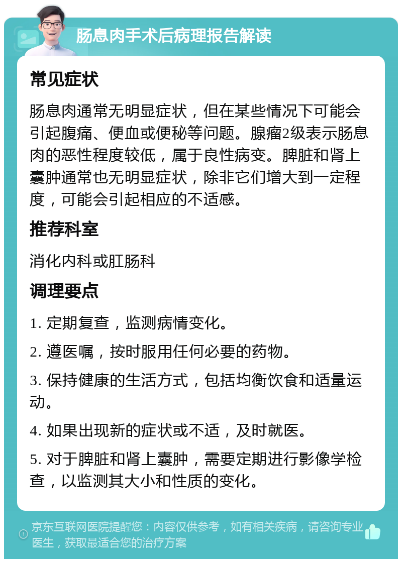 肠息肉手术后病理报告解读 常见症状 肠息肉通常无明显症状，但在某些情况下可能会引起腹痛、便血或便秘等问题。腺瘤2级表示肠息肉的恶性程度较低，属于良性病变。脾脏和肾上囊肿通常也无明显症状，除非它们增大到一定程度，可能会引起相应的不适感。 推荐科室 消化内科或肛肠科 调理要点 1. 定期复查，监测病情变化。 2. 遵医嘱，按时服用任何必要的药物。 3. 保持健康的生活方式，包括均衡饮食和适量运动。 4. 如果出现新的症状或不适，及时就医。 5. 对于脾脏和肾上囊肿，需要定期进行影像学检查，以监测其大小和性质的变化。