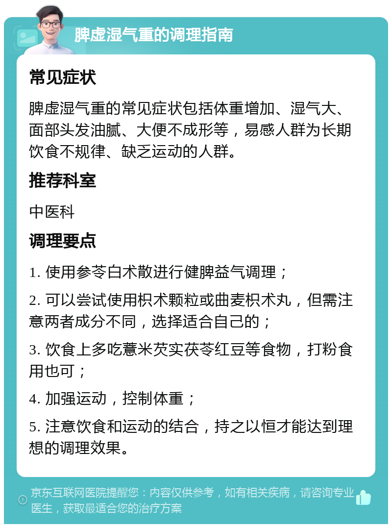 脾虚湿气重的调理指南 常见症状 脾虚湿气重的常见症状包括体重增加、湿气大、面部头发油腻、大便不成形等，易感人群为长期饮食不规律、缺乏运动的人群。 推荐科室 中医科 调理要点 1. 使用参苓白术散进行健脾益气调理； 2. 可以尝试使用枳术颗粒或曲麦枳术丸，但需注意两者成分不同，选择适合自己的； 3. 饮食上多吃薏米芡实茯苓红豆等食物，打粉食用也可； 4. 加强运动，控制体重； 5. 注意饮食和运动的结合，持之以恒才能达到理想的调理效果。