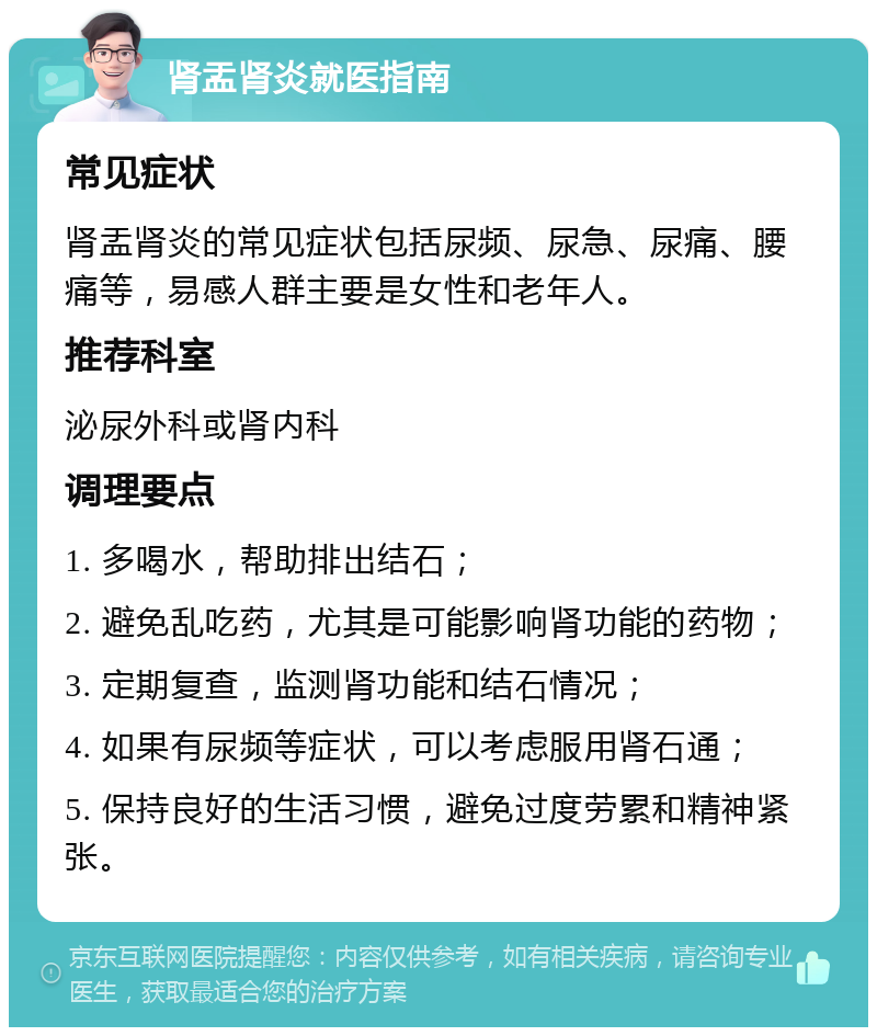 肾盂肾炎就医指南 常见症状 肾盂肾炎的常见症状包括尿频、尿急、尿痛、腰痛等，易感人群主要是女性和老年人。 推荐科室 泌尿外科或肾内科 调理要点 1. 多喝水，帮助排出结石； 2. 避免乱吃药，尤其是可能影响肾功能的药物； 3. 定期复查，监测肾功能和结石情况； 4. 如果有尿频等症状，可以考虑服用肾石通； 5. 保持良好的生活习惯，避免过度劳累和精神紧张。