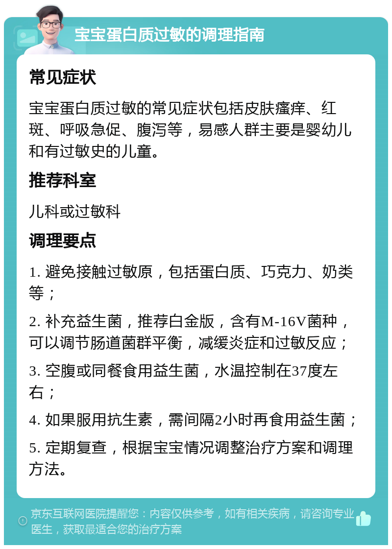 宝宝蛋白质过敏的调理指南 常见症状 宝宝蛋白质过敏的常见症状包括皮肤瘙痒、红斑、呼吸急促、腹泻等，易感人群主要是婴幼儿和有过敏史的儿童。 推荐科室 儿科或过敏科 调理要点 1. 避免接触过敏原，包括蛋白质、巧克力、奶类等； 2. 补充益生菌，推荐白金版，含有M-16V菌种，可以调节肠道菌群平衡，减缓炎症和过敏反应； 3. 空腹或同餐食用益生菌，水温控制在37度左右； 4. 如果服用抗生素，需间隔2小时再食用益生菌； 5. 定期复查，根据宝宝情况调整治疗方案和调理方法。