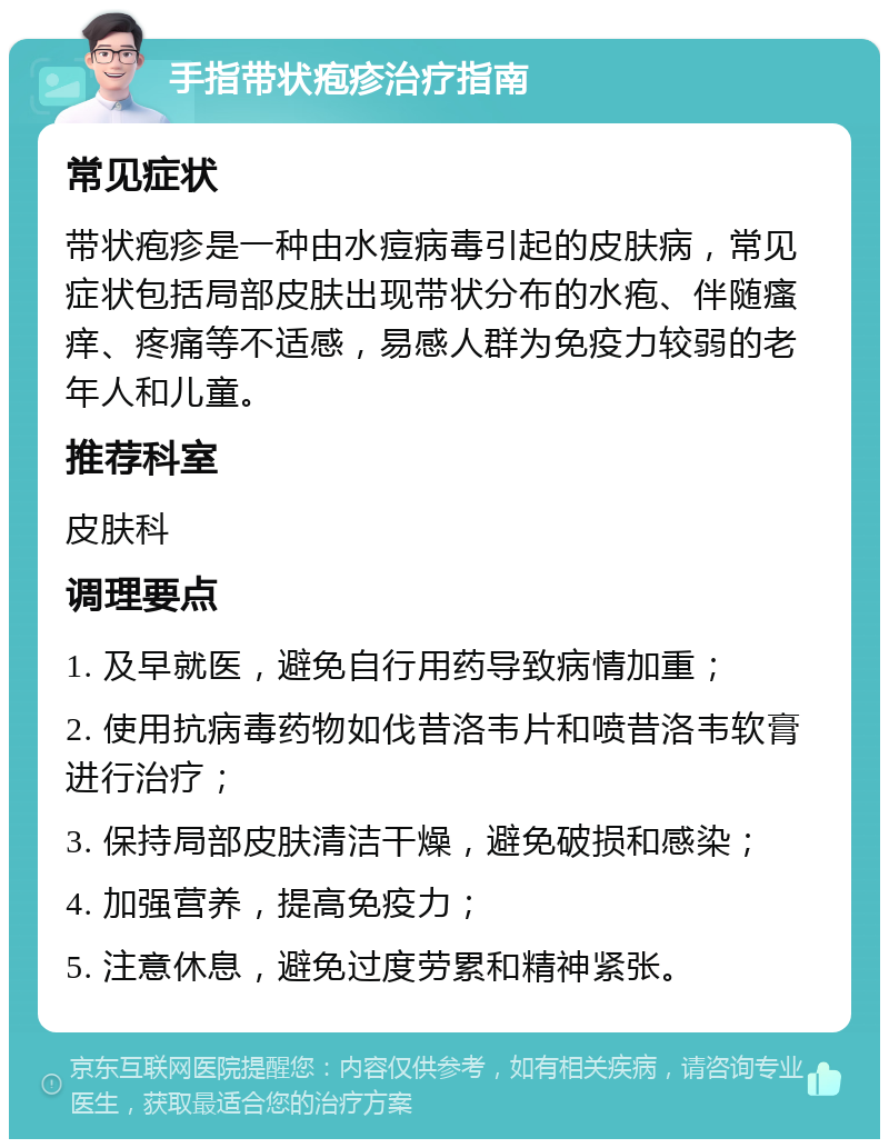 手指带状疱疹治疗指南 常见症状 带状疱疹是一种由水痘病毒引起的皮肤病，常见症状包括局部皮肤出现带状分布的水疱、伴随瘙痒、疼痛等不适感，易感人群为免疫力较弱的老年人和儿童。 推荐科室 皮肤科 调理要点 1. 及早就医，避免自行用药导致病情加重； 2. 使用抗病毒药物如伐昔洛韦片和喷昔洛韦软膏进行治疗； 3. 保持局部皮肤清洁干燥，避免破损和感染； 4. 加强营养，提高免疫力； 5. 注意休息，避免过度劳累和精神紧张。