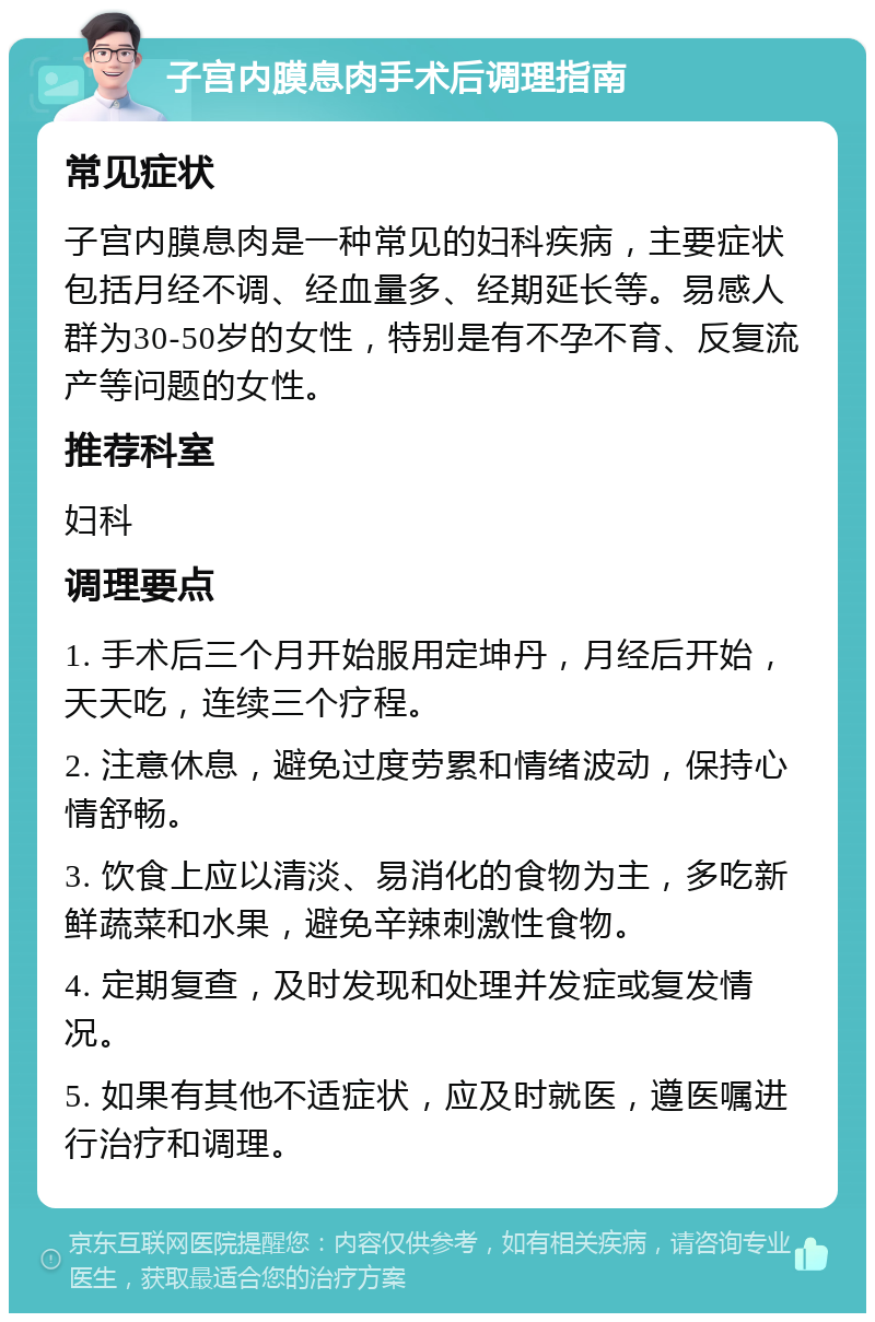 子宫内膜息肉手术后调理指南 常见症状 子宫内膜息肉是一种常见的妇科疾病，主要症状包括月经不调、经血量多、经期延长等。易感人群为30-50岁的女性，特别是有不孕不育、反复流产等问题的女性。 推荐科室 妇科 调理要点 1. 手术后三个月开始服用定坤丹，月经后开始，天天吃，连续三个疗程。 2. 注意休息，避免过度劳累和情绪波动，保持心情舒畅。 3. 饮食上应以清淡、易消化的食物为主，多吃新鲜蔬菜和水果，避免辛辣刺激性食物。 4. 定期复查，及时发现和处理并发症或复发情况。 5. 如果有其他不适症状，应及时就医，遵医嘱进行治疗和调理。