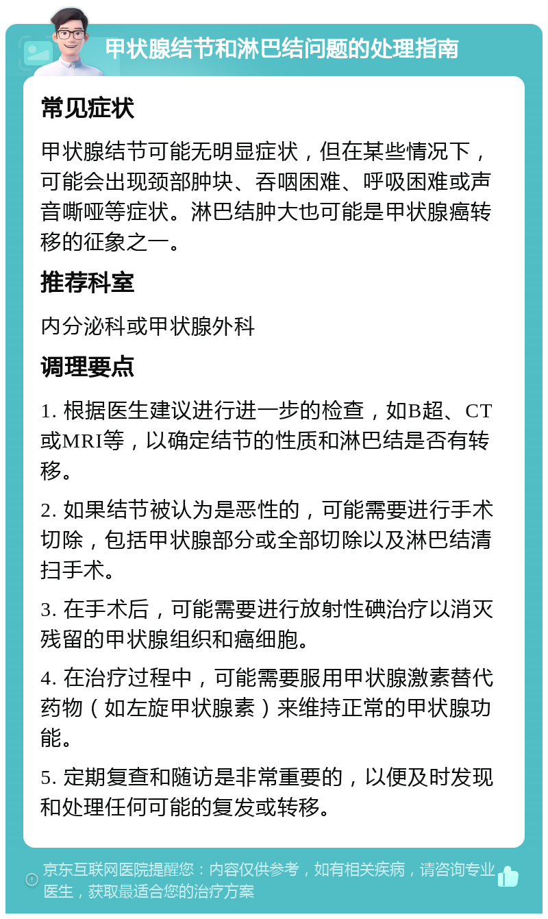 甲状腺结节和淋巴结问题的处理指南 常见症状 甲状腺结节可能无明显症状，但在某些情况下，可能会出现颈部肿块、吞咽困难、呼吸困难或声音嘶哑等症状。淋巴结肿大也可能是甲状腺癌转移的征象之一。 推荐科室 内分泌科或甲状腺外科 调理要点 1. 根据医生建议进行进一步的检查，如B超、CT或MRI等，以确定结节的性质和淋巴结是否有转移。 2. 如果结节被认为是恶性的，可能需要进行手术切除，包括甲状腺部分或全部切除以及淋巴结清扫手术。 3. 在手术后，可能需要进行放射性碘治疗以消灭残留的甲状腺组织和癌细胞。 4. 在治疗过程中，可能需要服用甲状腺激素替代药物（如左旋甲状腺素）来维持正常的甲状腺功能。 5. 定期复查和随访是非常重要的，以便及时发现和处理任何可能的复发或转移。