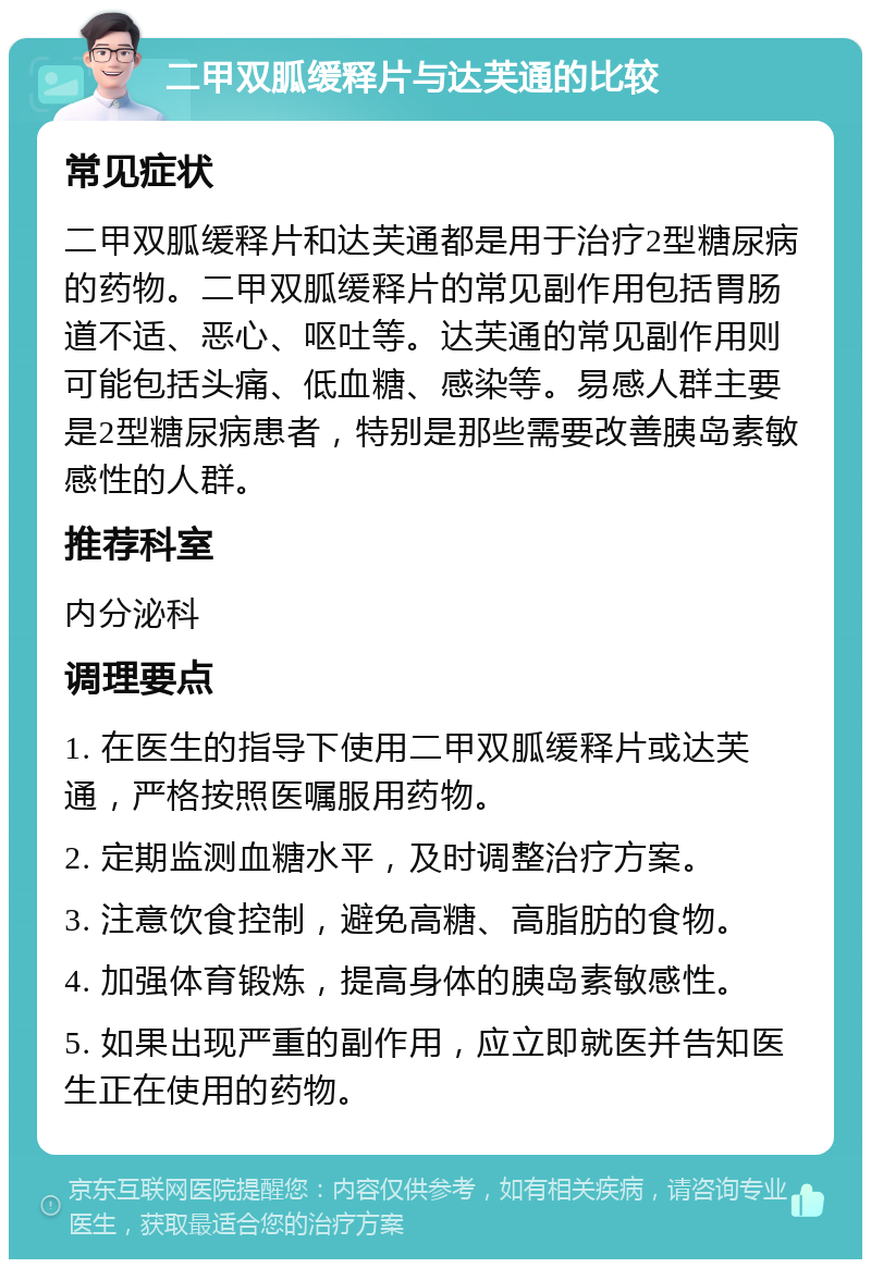 二甲双胍缓释片与达芙通的比较 常见症状 二甲双胍缓释片和达芙通都是用于治疗2型糖尿病的药物。二甲双胍缓释片的常见副作用包括胃肠道不适、恶心、呕吐等。达芙通的常见副作用则可能包括头痛、低血糖、感染等。易感人群主要是2型糖尿病患者，特别是那些需要改善胰岛素敏感性的人群。 推荐科室 内分泌科 调理要点 1. 在医生的指导下使用二甲双胍缓释片或达芙通，严格按照医嘱服用药物。 2. 定期监测血糖水平，及时调整治疗方案。 3. 注意饮食控制，避免高糖、高脂肪的食物。 4. 加强体育锻炼，提高身体的胰岛素敏感性。 5. 如果出现严重的副作用，应立即就医并告知医生正在使用的药物。