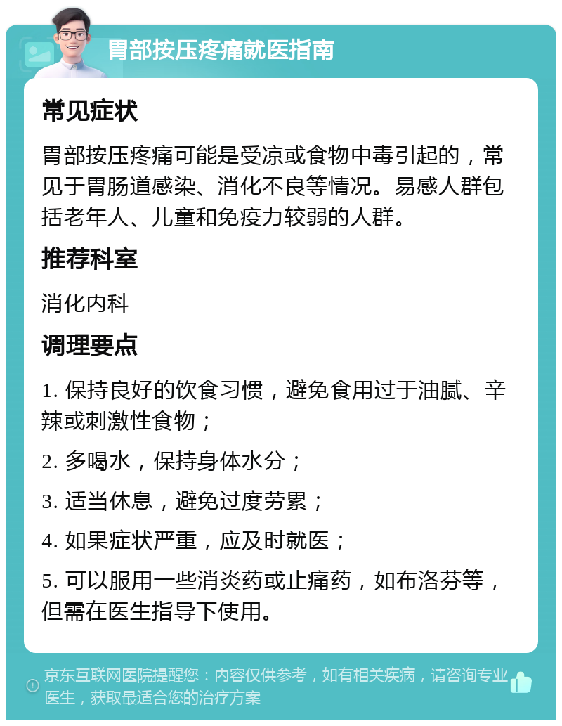 胃部按压疼痛就医指南 常见症状 胃部按压疼痛可能是受凉或食物中毒引起的，常见于胃肠道感染、消化不良等情况。易感人群包括老年人、儿童和免疫力较弱的人群。 推荐科室 消化内科 调理要点 1. 保持良好的饮食习惯，避免食用过于油腻、辛辣或刺激性食物； 2. 多喝水，保持身体水分； 3. 适当休息，避免过度劳累； 4. 如果症状严重，应及时就医； 5. 可以服用一些消炎药或止痛药，如布洛芬等，但需在医生指导下使用。