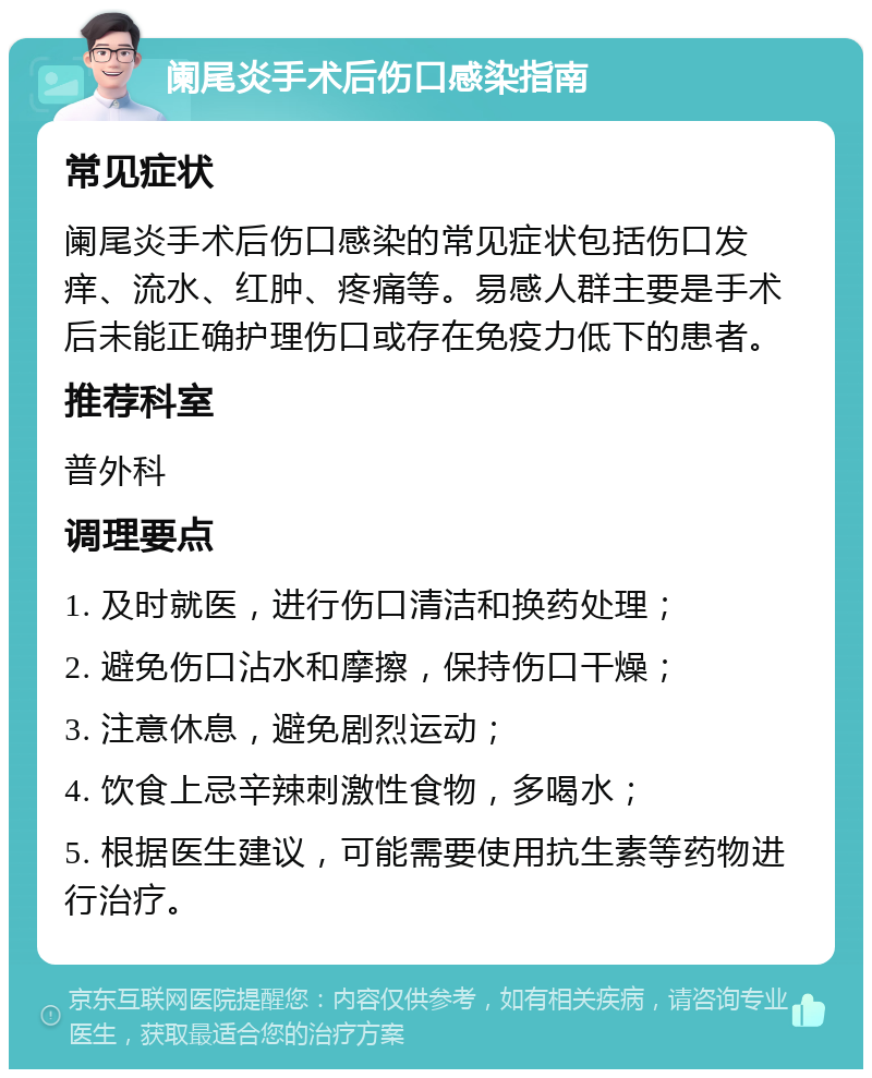 阑尾炎手术后伤口感染指南 常见症状 阑尾炎手术后伤口感染的常见症状包括伤口发痒、流水、红肿、疼痛等。易感人群主要是手术后未能正确护理伤口或存在免疫力低下的患者。 推荐科室 普外科 调理要点 1. 及时就医，进行伤口清洁和换药处理； 2. 避免伤口沾水和摩擦，保持伤口干燥； 3. 注意休息，避免剧烈运动； 4. 饮食上忌辛辣刺激性食物，多喝水； 5. 根据医生建议，可能需要使用抗生素等药物进行治疗。