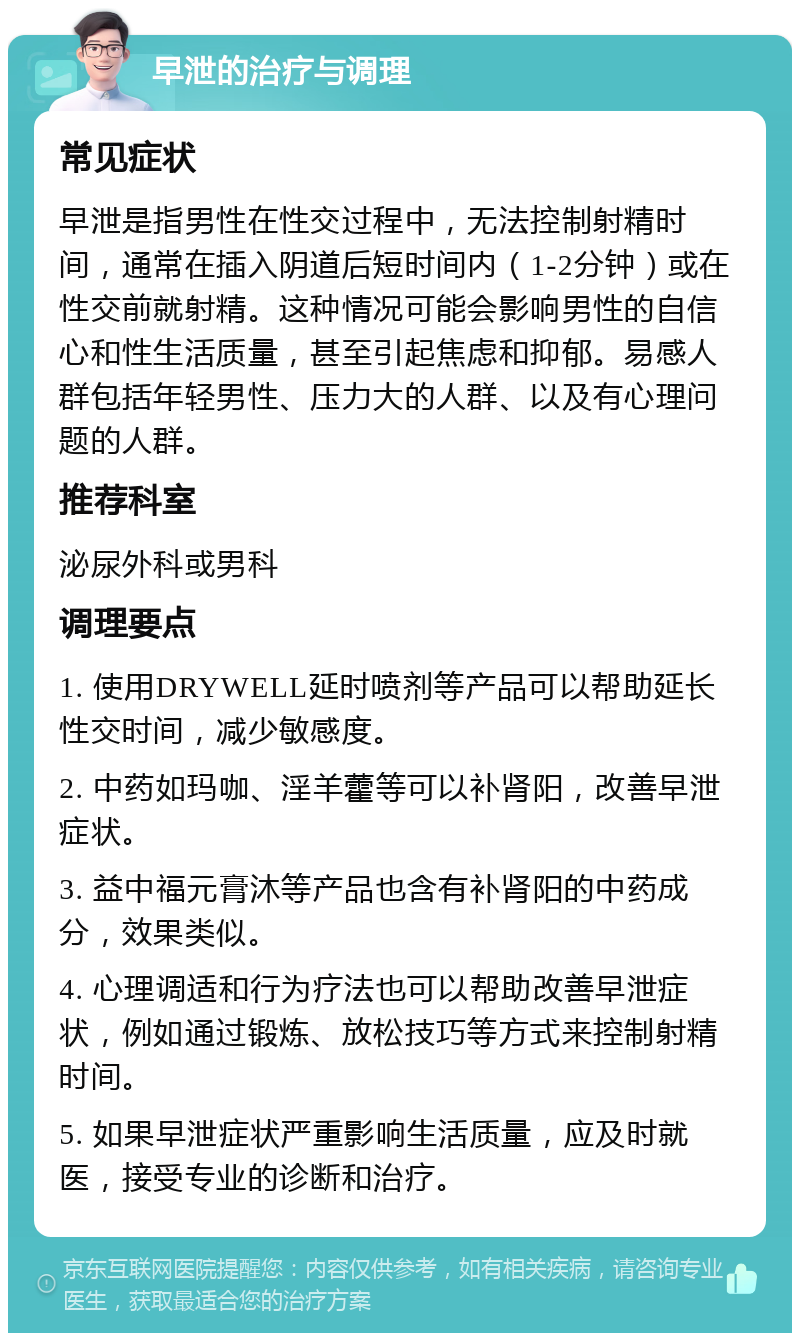 早泄的治疗与调理 常见症状 早泄是指男性在性交过程中，无法控制射精时间，通常在插入阴道后短时间内（1-2分钟）或在性交前就射精。这种情况可能会影响男性的自信心和性生活质量，甚至引起焦虑和抑郁。易感人群包括年轻男性、压力大的人群、以及有心理问题的人群。 推荐科室 泌尿外科或男科 调理要点 1. 使用DRYWELL延时喷剂等产品可以帮助延长性交时间，减少敏感度。 2. 中药如玛咖、淫羊藿等可以补肾阳，改善早泄症状。 3. 益中福元膏沐等产品也含有补肾阳的中药成分，效果类似。 4. 心理调适和行为疗法也可以帮助改善早泄症状，例如通过锻炼、放松技巧等方式来控制射精时间。 5. 如果早泄症状严重影响生活质量，应及时就医，接受专业的诊断和治疗。