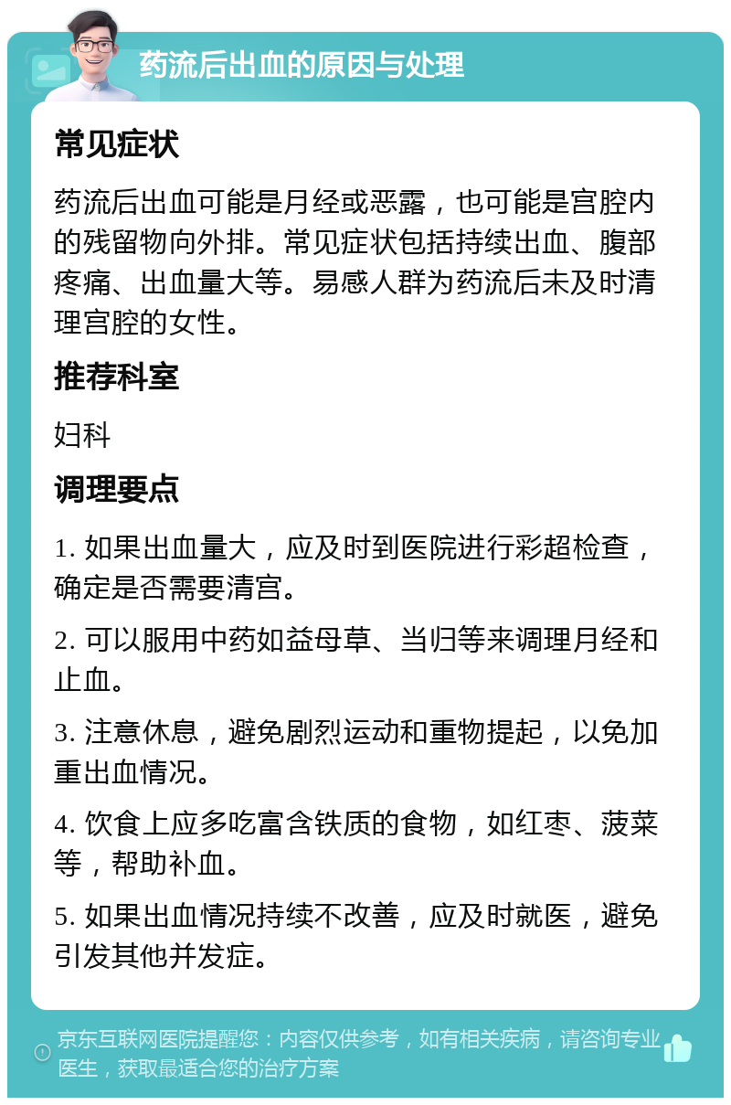 药流后出血的原因与处理 常见症状 药流后出血可能是月经或恶露，也可能是宫腔内的残留物向外排。常见症状包括持续出血、腹部疼痛、出血量大等。易感人群为药流后未及时清理宫腔的女性。 推荐科室 妇科 调理要点 1. 如果出血量大，应及时到医院进行彩超检查，确定是否需要清宫。 2. 可以服用中药如益母草、当归等来调理月经和止血。 3. 注意休息，避免剧烈运动和重物提起，以免加重出血情况。 4. 饮食上应多吃富含铁质的食物，如红枣、菠菜等，帮助补血。 5. 如果出血情况持续不改善，应及时就医，避免引发其他并发症。