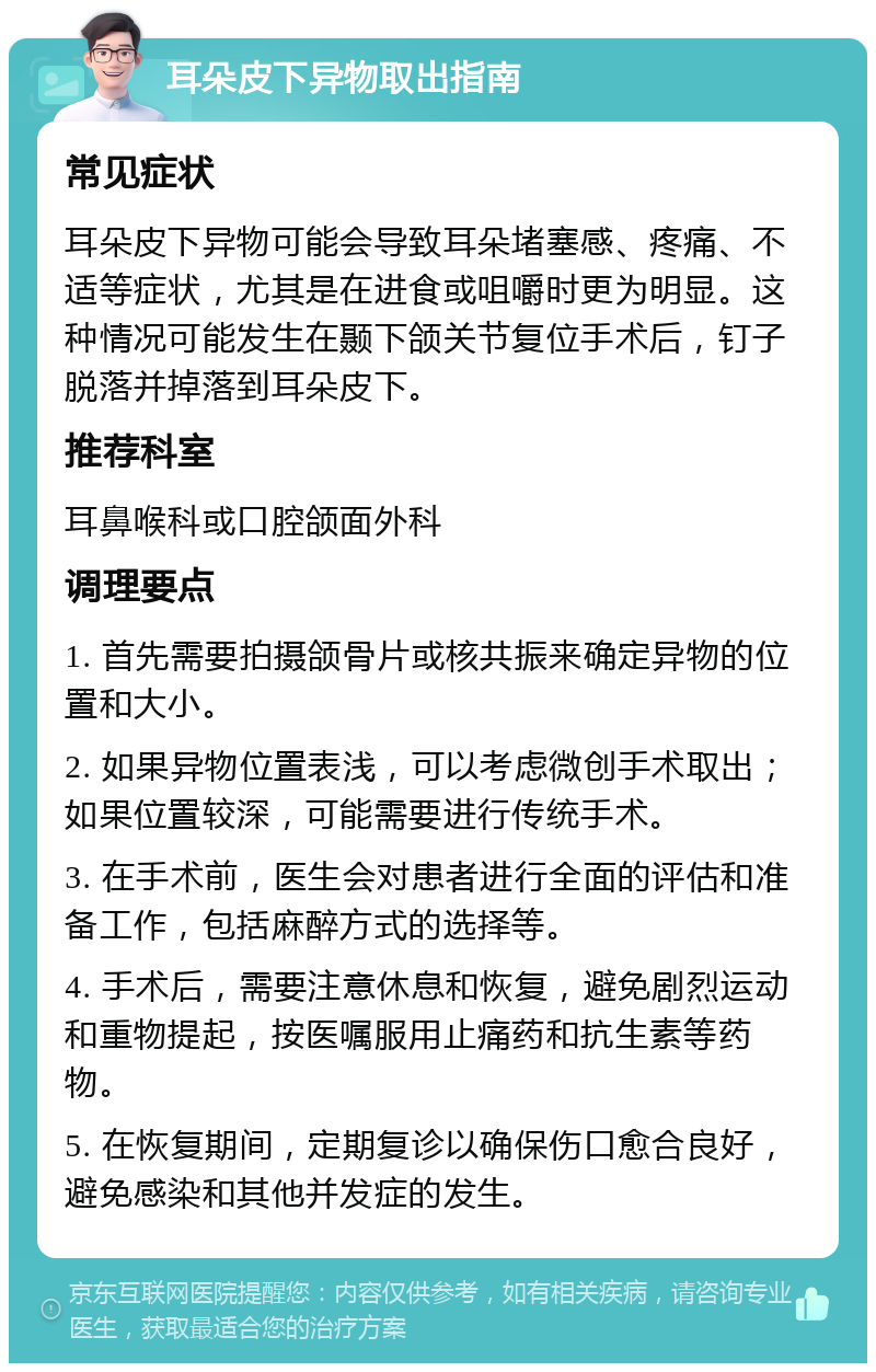 耳朵皮下异物取出指南 常见症状 耳朵皮下异物可能会导致耳朵堵塞感、疼痛、不适等症状，尤其是在进食或咀嚼时更为明显。这种情况可能发生在颞下颌关节复位手术后，钉子脱落并掉落到耳朵皮下。 推荐科室 耳鼻喉科或口腔颌面外科 调理要点 1. 首先需要拍摄颌骨片或核共振来确定异物的位置和大小。 2. 如果异物位置表浅，可以考虑微创手术取出；如果位置较深，可能需要进行传统手术。 3. 在手术前，医生会对患者进行全面的评估和准备工作，包括麻醉方式的选择等。 4. 手术后，需要注意休息和恢复，避免剧烈运动和重物提起，按医嘱服用止痛药和抗生素等药物。 5. 在恢复期间，定期复诊以确保伤口愈合良好，避免感染和其他并发症的发生。