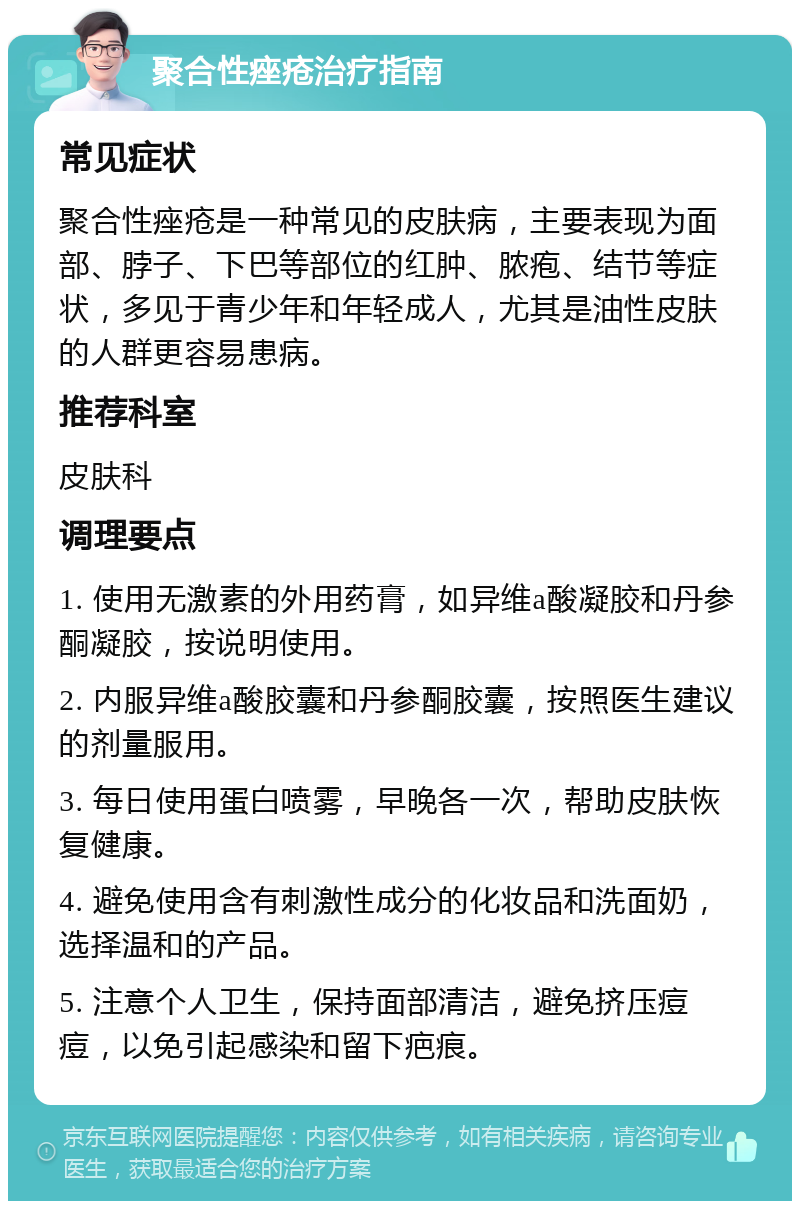 聚合性痤疮治疗指南 常见症状 聚合性痤疮是一种常见的皮肤病，主要表现为面部、脖子、下巴等部位的红肿、脓疱、结节等症状，多见于青少年和年轻成人，尤其是油性皮肤的人群更容易患病。 推荐科室 皮肤科 调理要点 1. 使用无激素的外用药膏，如异维a酸凝胶和丹参酮凝胶，按说明使用。 2. 内服异维a酸胶囊和丹参酮胶囊，按照医生建议的剂量服用。 3. 每日使用蛋白喷雾，早晚各一次，帮助皮肤恢复健康。 4. 避免使用含有刺激性成分的化妆品和洗面奶，选择温和的产品。 5. 注意个人卫生，保持面部清洁，避免挤压痘痘，以免引起感染和留下疤痕。