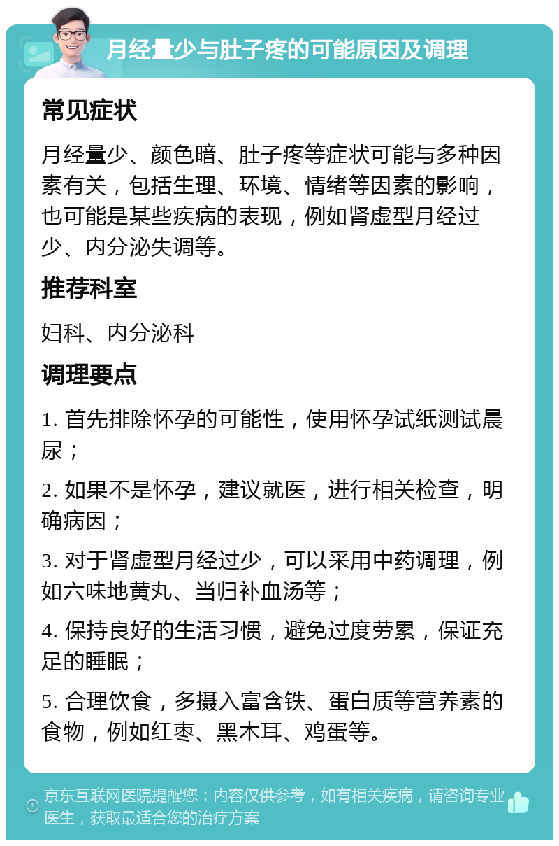 月经量少与肚子疼的可能原因及调理 常见症状 月经量少、颜色暗、肚子疼等症状可能与多种因素有关，包括生理、环境、情绪等因素的影响，也可能是某些疾病的表现，例如肾虚型月经过少、内分泌失调等。 推荐科室 妇科、内分泌科 调理要点 1. 首先排除怀孕的可能性，使用怀孕试纸测试晨尿； 2. 如果不是怀孕，建议就医，进行相关检查，明确病因； 3. 对于肾虚型月经过少，可以采用中药调理，例如六味地黄丸、当归补血汤等； 4. 保持良好的生活习惯，避免过度劳累，保证充足的睡眠； 5. 合理饮食，多摄入富含铁、蛋白质等营养素的食物，例如红枣、黑木耳、鸡蛋等。